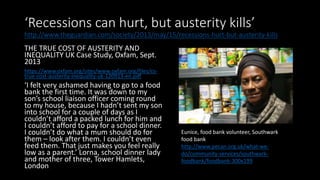 ‘Recessions can hurt, but austerity kills’
http://www.theguardian.com/society/2013/may/15/recessions-hurt-but-austerity-kills
THE TRUE COST OF AUSTERITY AND
INEQUALITY UK Case Study, Oxfam, Sept.
2013
https://www.oxfam.org/sites/www.oxfam.org/files/cs-
true-cost-austerity-inequality-uk-120913-en.pdf
‘I felt very ashamed having to go to a food
bank the first time. It was down to my
son’s school liaison officer coming round
to my house, because I hadn’t sent my son
into school for a couple of days as I
couldn’t afford a packed lunch for him and
I couldn’t afford to pay for a school dinner.
I couldn’t do what a mum should do for
them – look after them. I couldn’t even
feed them. That just makes you feel really
low as a parent.’ Lorna, school dinner lady
and mother of three, Tower Hamlets,
London
Eunice, food bank volunteer, Southwark
food bank
http://www.pecan.org.uk/what-we-
do/community-services/southwark-
foodbank/foodbank-300x199
 