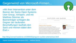 Digitale Gesellschaft Winterkongress 2021 - Matthias Stürmer 14
«Mit ihrer Intervention unter dem
Banner der Swiss Open Systems
User Group, /ch/open, und mit
Matthias Stürmer als
Bannerträger schlagen die
Gegner der laufenden
Beschaffungen lauthals den
Sack und meinen dabei den
Esel.»
Gegenwind von Microsoft-Firmen...
http://blog.konrad-haedener.ch/2009/05/pinguine-suchen-artenschutz.html
 