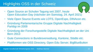Digitale Gesellschaft Winterkongress 2021 - Matthias Stürmer 19
Highlights OSS in der Schweiz
●
Open Source an Schulen Tagung seit 2007, heute
Open Education Day (nächster am Samstag, 24. April 2021)
●
Viele Open Source Events wie LOTS, OpenExpo, DINAcon etc.
●
Gründung Parlamentarische Gruppe Digitale Nachhaltigkeit
Parldigi im 2009
●
Gründung der Forschungsstelle Digitale Nachhaltigkeit an der Uni
Bern 2013
●
Gute Connections in Bundesverwaltung, Kantone, Städte etc.
●
Plattformen wie OSS Directory, Open Edu Server, BigBlueButton
 