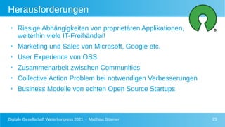 Digitale Gesellschaft Winterkongress 2021 - Matthias Stürmer 23
Herausforderungen
●
Riesige Abhängigkeiten von proprietären Applikationen,
weiterhin viele IT-Freihänder!
●
Marketing und Sales von Microsoft, Google etc.
●
User Experience von OSS
●
Zusammenarbeit zwischen Communities
●
Collective Action Problem bei notwendigen Verbesserungen
●
Business Modelle von echten Open Source Startups
 