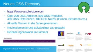 Digitale Gesellschaft Winterkongress 2021 - Matthias Stürmer 27
Neues OSS Directory
●
https://www.ossdirectory.com
●
Über 200 OSS-Anbieter, 800 OSS-Produkte,
450 OSS-Referenzen, 480 OSS-Nutzer (Firmen, Behörden etc.)
●
Aktuelle Version in die Jahre gekommen…
●
Neuimplementierung aufwändiger als gedacht!
●
Release irgendwann im Sommer
 