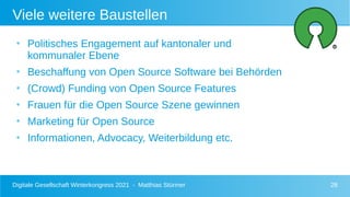 Digitale Gesellschaft Winterkongress 2021 - Matthias Stürmer 28
Viele weitere Baustellen
●
Politisches Engagement auf kantonaler und
kommunaler Ebene
●
Beschaffung von Open Source Software bei Behörden
●
(Crowd) Funding von Open Source Features
●
Frauen für die Open Source Szene gewinnen
●
Marketing für Open Source
●
Informationen, Advocacy, Weiterbildung etc.
 