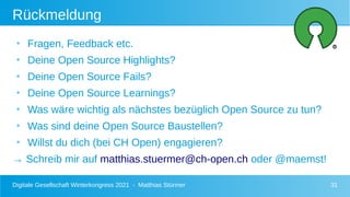 Digitale Gesellschaft Winterkongress 2021 - Matthias Stürmer 31
Rückmeldung
●
Fragen, Feedback etc.
●
Deine Open Source Highlights?
●
Deine Open Source Fails?
●
Deine Open Source Learnings?
●
Was wäre wichtig als nächstes bezüglich Open Source zu tun?
●
Was sind deine Open Source Baustellen?
●
Willst du dich (bei CH Open) engagieren?
→ Schreib mir auf matthias.stuermer@ch-open.ch oder @maemst!
 