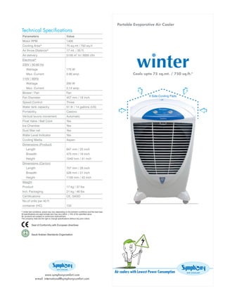 Portable Evaporative Air Cooler
Technical Specifications
Parameters                         Value
Motor RPM                          1400
Cooling Area*                      75 sq.mt / 750 sq.f t
Air throw Distance*                17 mt. / 55 f t.
Air delivery                       5100 m3.hr / 3000 cfm
Electrical*
230V / 50-60 Hz
   Wat tage                        175 W
   Ma x. Current                   0.90 amp                               Cools upto 75 sq.mt. / 750 sq.ft.*
110V / 60Hz
   Wat tage                        200 W
   Ma x. Current                   2.14 amp
Blower / Fan                       Fan
Fan Diameter                       457 mm / 18 inch
Speed Control                      Three
Water tank capacity                51 ltr / 14 gallons (US)
Portability                        Castors
Vertical louvre movement           Automatic
Float Valve / Ball Cock            Yes
Ice Chamber                        Yes
Dust filter net                    Yes
Water Level Indicator              Yes
Cooling Media                      Aspen
Dimensions (Product)
   Length                          647 mm / 25 inch
   Breadth                         475 mm / 19 inch
   Height                          1040 mm / 41 inch
Dimensions (Carton)
   Length                          707 mm / 28 inch
   Breadth                         526 mm / 21 inch
   Height                          1100 mm / 43 inch
Weight
Product                            17 kg / 37 lbs
Incl. Packaging                    21 kg / 46 lbs
Certifications                     CE, SASO
No.of units per 40 f t
container (HC)                     132




                                                              Air coolers with Lowest Power Consumption
                     www.symphonycomfort.com
            e-mail: international@symphonycomfort.com
 