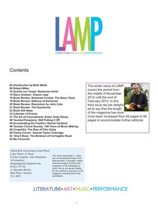 Welcome to the third edition of LAMP. I must say I was really grateful for my copy
                       over the last few months as I tried to keep up with everything that was going on,
                       especially with the brilliant Taunton Literary Festival – also organised by Brendon
                       Books and Somerset Arts Week, all running back to back.

                       There are some first rate ‘what’s on’ internet sites, but nothing really covers every-
                       thing – and it’s much cosier to sit down with a copy of LAMP, a coffee and my di-
                       ary. That way I can organise my next few months’ arts activities from my armchair.

                      I do have a laptop, but the cats like sitting on it and it’s not as friendly to use as a
                      magazine. Paper feels good and I can scribble on it and find what I’m looking for
again – unlike websites that I think I’ve ‘bookmarked’ but are lost forever in cyberspace.

That’s my Luddite rant over – now to business. In this excellent edition, you’ll read Robert Miles (of the
Brewhouse) talking about his career, there’s Scarlet von Teazel on Bohemian Art and Steve Graham dis-
cussing Classic Jazz. You’ll find some excellent book reviews with genuine local interest: amongst them
I’d like to highlight Resolution by John Cole. Those of you who know John (he’s saved more than one
life in the Wellington area) will be thrilled his book is out. Congratulations to him.

You’ll also read excellent articles on the Taunton Thespians, The Art of Concealment by Andy Davey,
film clubs, Taunton Choral society, plenty of poetry including a feature on Samuel Taylor Coleridge and
the essential calendar of winter events.

Whether you like going out or sitting in for a good read, here’s your checklist: coffee (or tea), diary, pen-
cil, comfy chair by the fire and LAMP.

Beth Webb

Author and storyteller Beth Webb writes for children and teenagers. Stone Keeper, the last in the histori-
cal fantasy Star Dancer quartet, is due out early 2013. For details of her books, storytelling and writing
workshops, go to: www.bethwebb.co.uk




                                                        
 