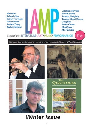 Calendar of Events
Interviews                                                     Book Reviews
Robert Miles                                                   Taunton Thespians
Scarlet von Teazel                                             Taunton Choral Society
Steve Graham                                                   Cinephilia
Andrew Davey                                                   Poetry Corner
Rachel Hartland                                                Short Story
                                                               My Favourite

Winter 2012/13                                                                  Free
  Shining a light on literature, art, music and performance in Taunton & West Somerset




                     Winter Issue
                                            
 