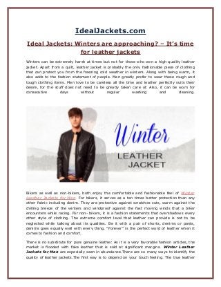 IdealJackets.com
Ideal Jackets: Winters are approaching? – It’s time
for leather jackets
Winters can be extremely harsh at times but not for those who own a high quality leather
jacket. Apart from a quilt, leather jacket is probably the only fashionable piece of clothing
that can protect you from the freezing cold weather in winters. Along with being warm, it
also adds to the fashion statement of people. Men greatly prefer to wear these rough and
tough clothing items. Men love to be careless all the time and leather perfectly suits their
desire, for the stuff does not need to be greatly taken care of. Also, it can be worn for
consecutive days without regular washing and cleaning.
Bikers as well as non-bikers, both enjoy the comfortable and fashionable feel of Winter
Leather Jackets for Men. For bikers, it serves as a ten times better protection than any
other fabric including denim. They are protective against scratches cuts, warm against the
chilling breeze of the winters and windproof against the fast moving winds that a biker
encounters while racing. For non- bikers, it is a fashion statements that overshadows every
other style of clothing. The extreme comfort level that leather can provide is not to be
neglected while talking about its qualities. Be it with a pair of shorts, denims or pants,
denims goes equally well with every thing. “Forever” is the perfect word of leather when it
comes to fashion and comfort.
There is no substitute for pure genuine leather. As it is a very favorable fashion articles, the
market is flooded with fake leather that is sold at significant margins. Winter Leather
Jackets for Men are especially seen in abundance.There are so many ways to identify the
quality of leather jackets.The first way is to depend on your touch feeling. The true leather
 
