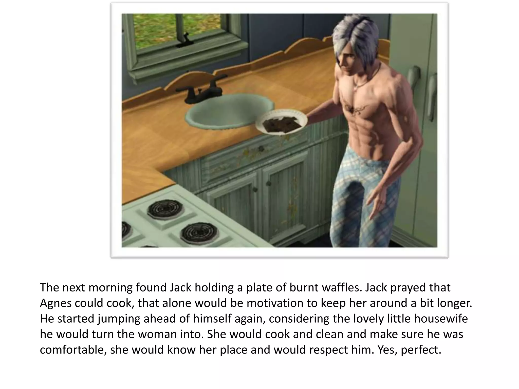 The next morning found Jack holding a plate of burnt waffles. Jack prayed that
Agnes could cook, that alone would be motivation to keep her around a bit longer.
He started jumping ahead of himself again, considering the lovely little housewife
he would turn the woman into. She would cook and clean and make sure he was
comfortable, she would know her place and would respect him. Yes, perfect.
 