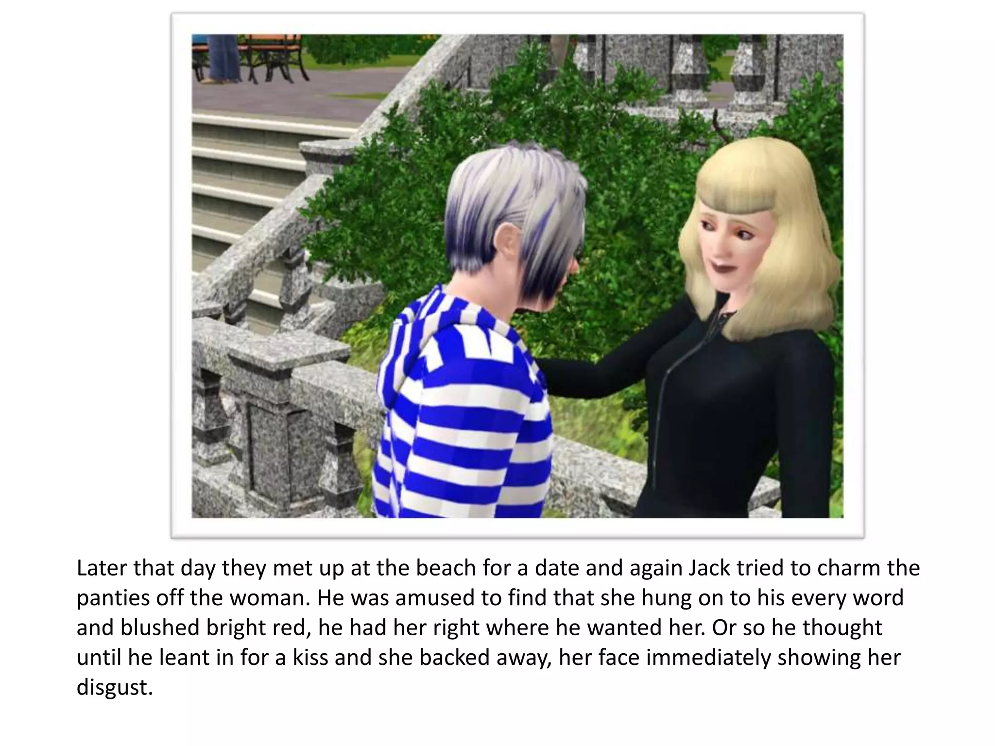 Later that day they met up at the beach for a date and again Jack tried to charm the
panties off the woman. He was amused to find that she hung on to his every word
and blushed bright red, he had her right where he wanted her. Or so he thought
until he leant in for a kiss and she backed away, her face immediately showing her
disgust.
 