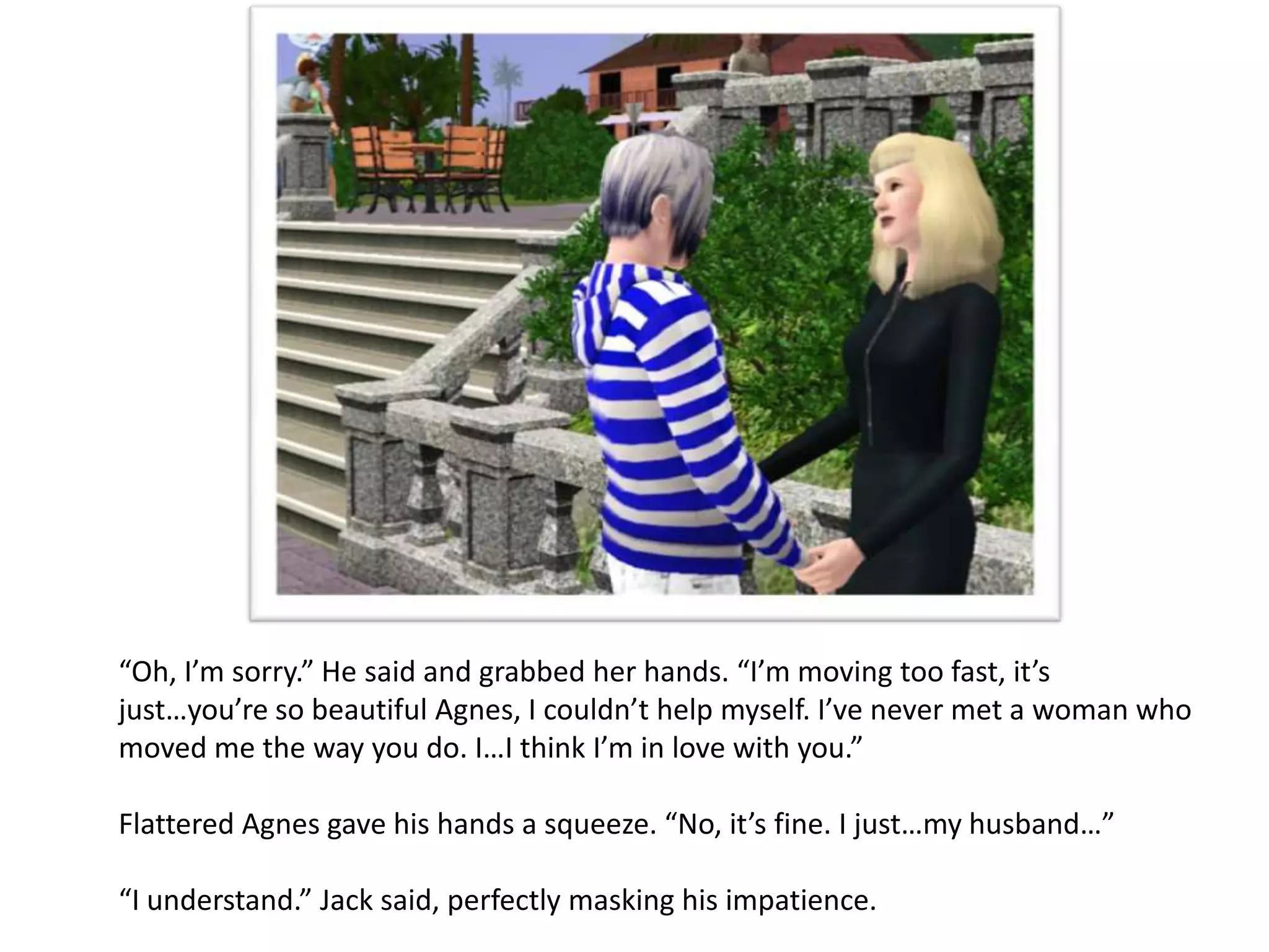 “Oh, I’m sorry.” He said and grabbed her hands. “I’m moving too fast, it’s
just…you’re so beautiful Agnes, I couldn’t help myself. I’ve never met a woman who
moved me the way you do. I…I think I’m in love with you.”

Flattered Agnes gave his hands a squeeze. “No, it’s fine. I just…my husband…”

“I understand.” Jack said, perfectly masking his impatience.
 