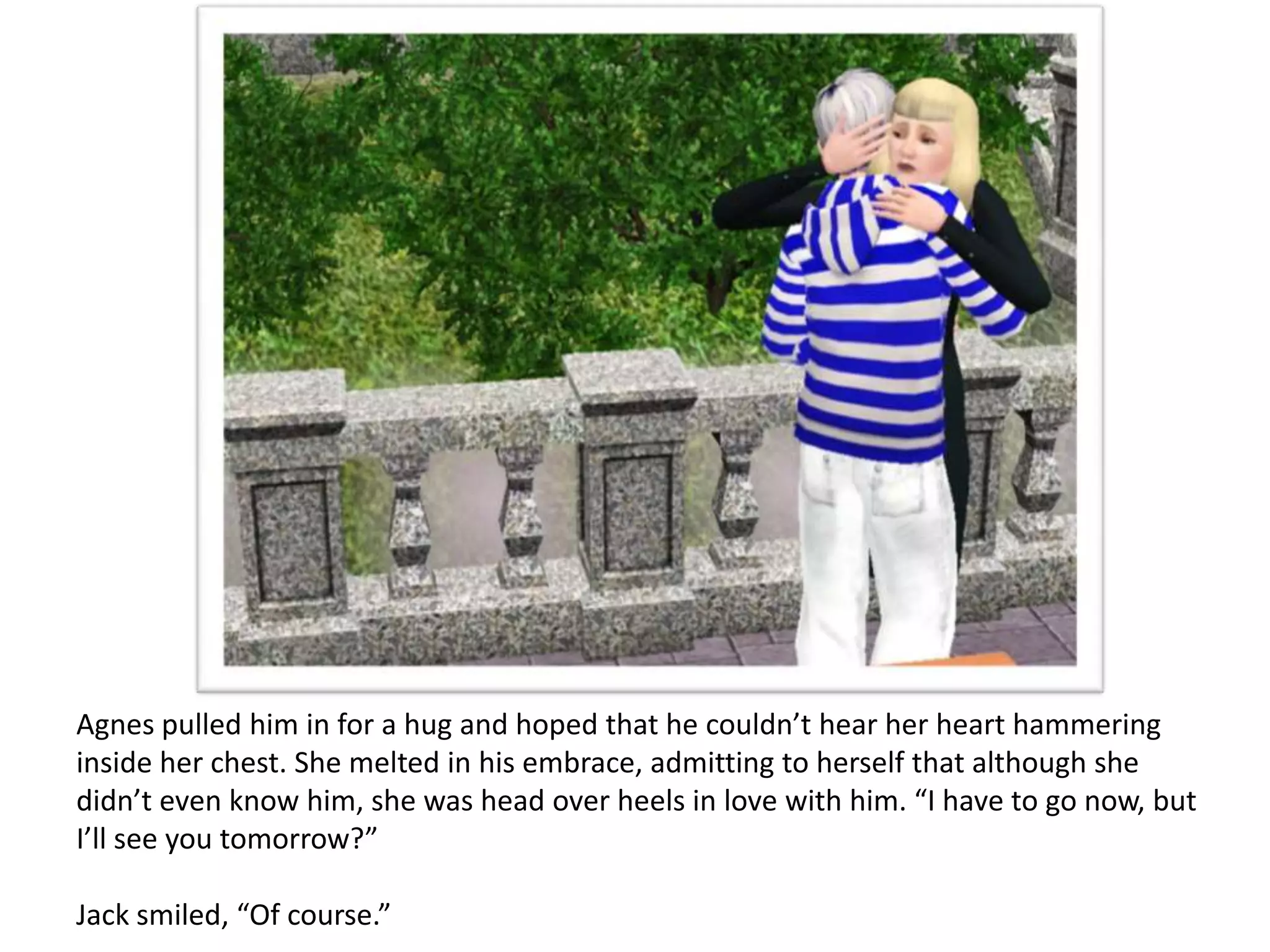 Agnes pulled him in for a hug and hoped that he couldn’t hear her heart hammering
inside her chest. She melted in his embrace, admitting to herself that although she
didn’t even know him, she was head over heels in love with him. “I have to go now, but
I’ll see you tomorrow?”

Jack smiled, “Of course.”
 