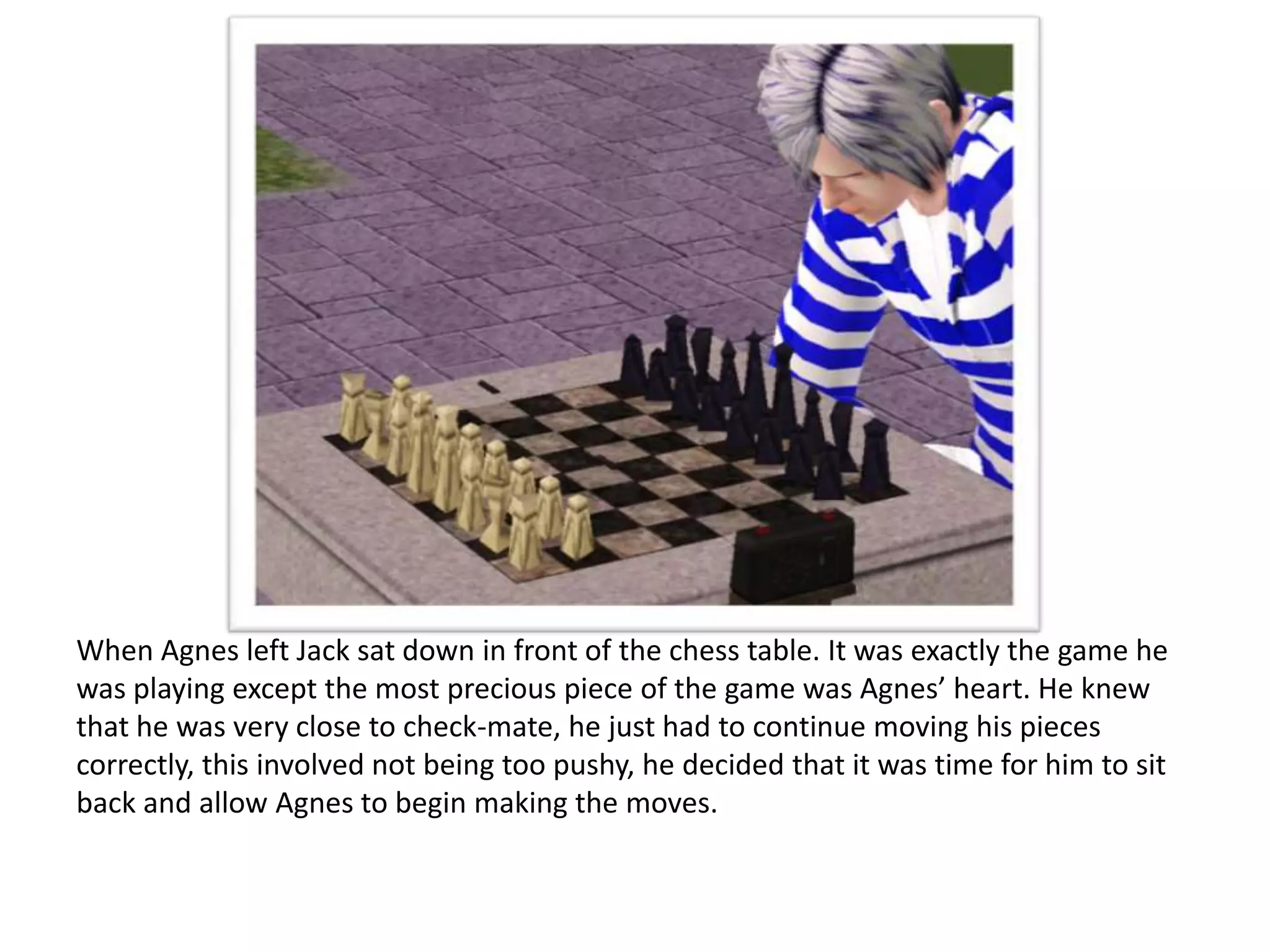 When Agnes left Jack sat down in front of the chess table. It was exactly the game he
was playing except the most precious piece of the game was Agnes’ heart. He knew
that he was very close to check-mate, he just had to continue moving his pieces
correctly, this involved not being too pushy, he decided that it was time for him to sit
back and allow Agnes to begin making the moves.
 