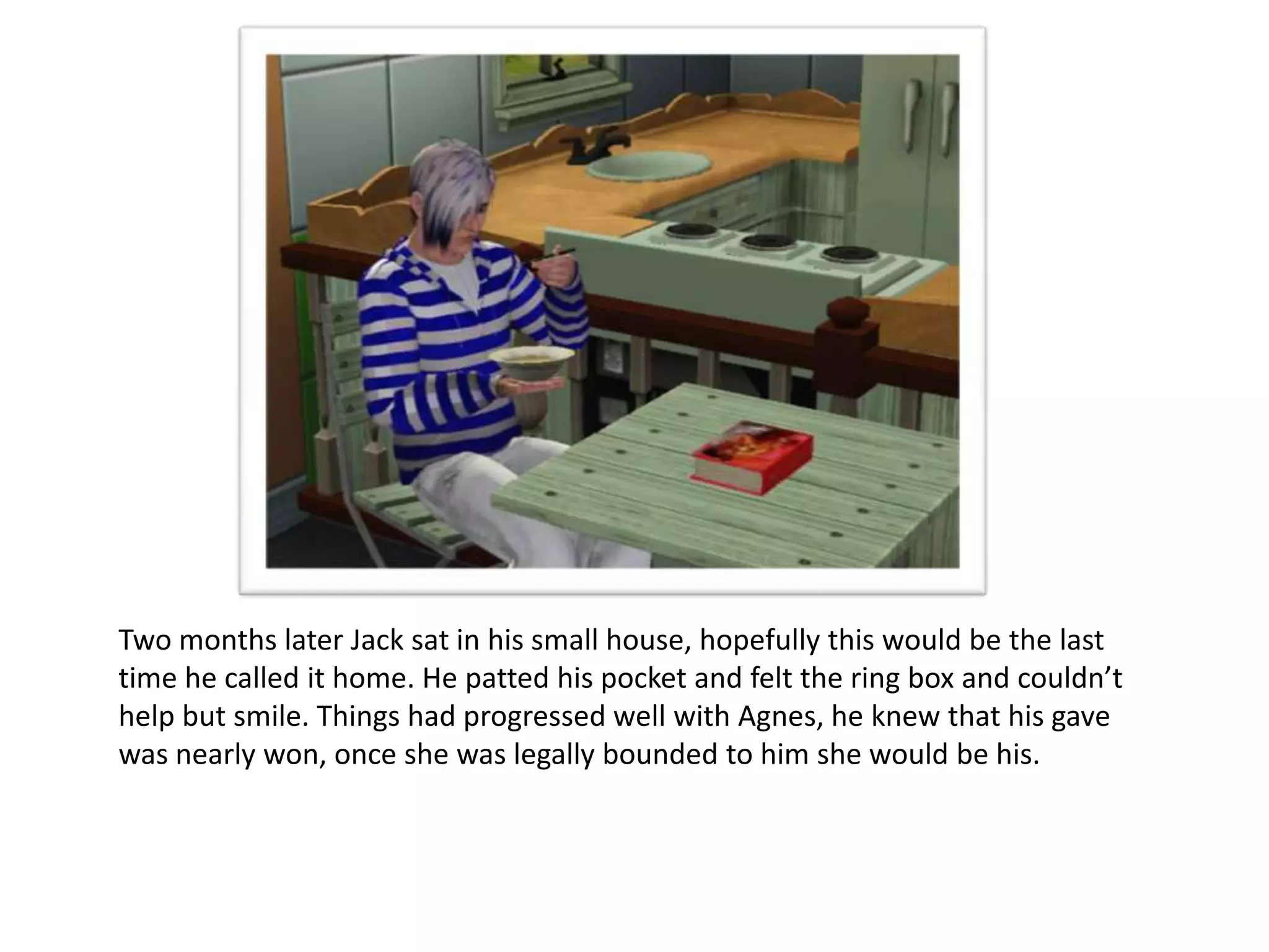 Two months later Jack sat in his small house, hopefully this would be the last
time he called it home. He patted his pocket and felt the ring box and couldn’t
help but smile. Things had progressed well with Agnes, he knew that his gave
was nearly won, once she was legally bounded to him she would be his.
 