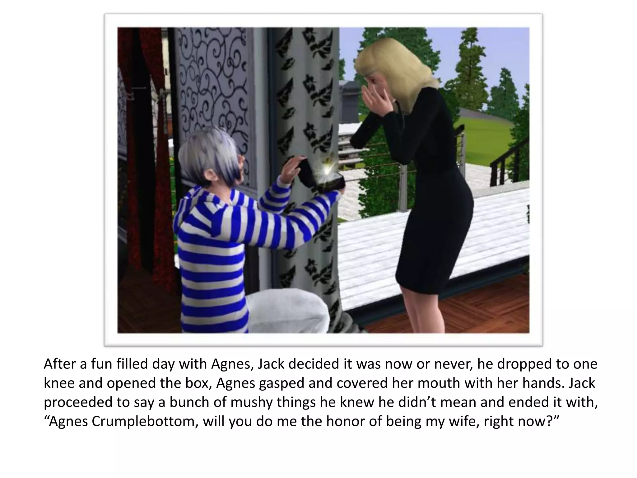 After a fun filled day with Agnes, Jack decided it was now or never, he dropped to one
knee and opened the box, Agnes gasped and covered her mouth with her hands. Jack
proceeded to say a bunch of mushy things he knew he didn’t mean and ended it with,
“Agnes Crumplebottom, will you do me the honor of being my wife, right now?”
 