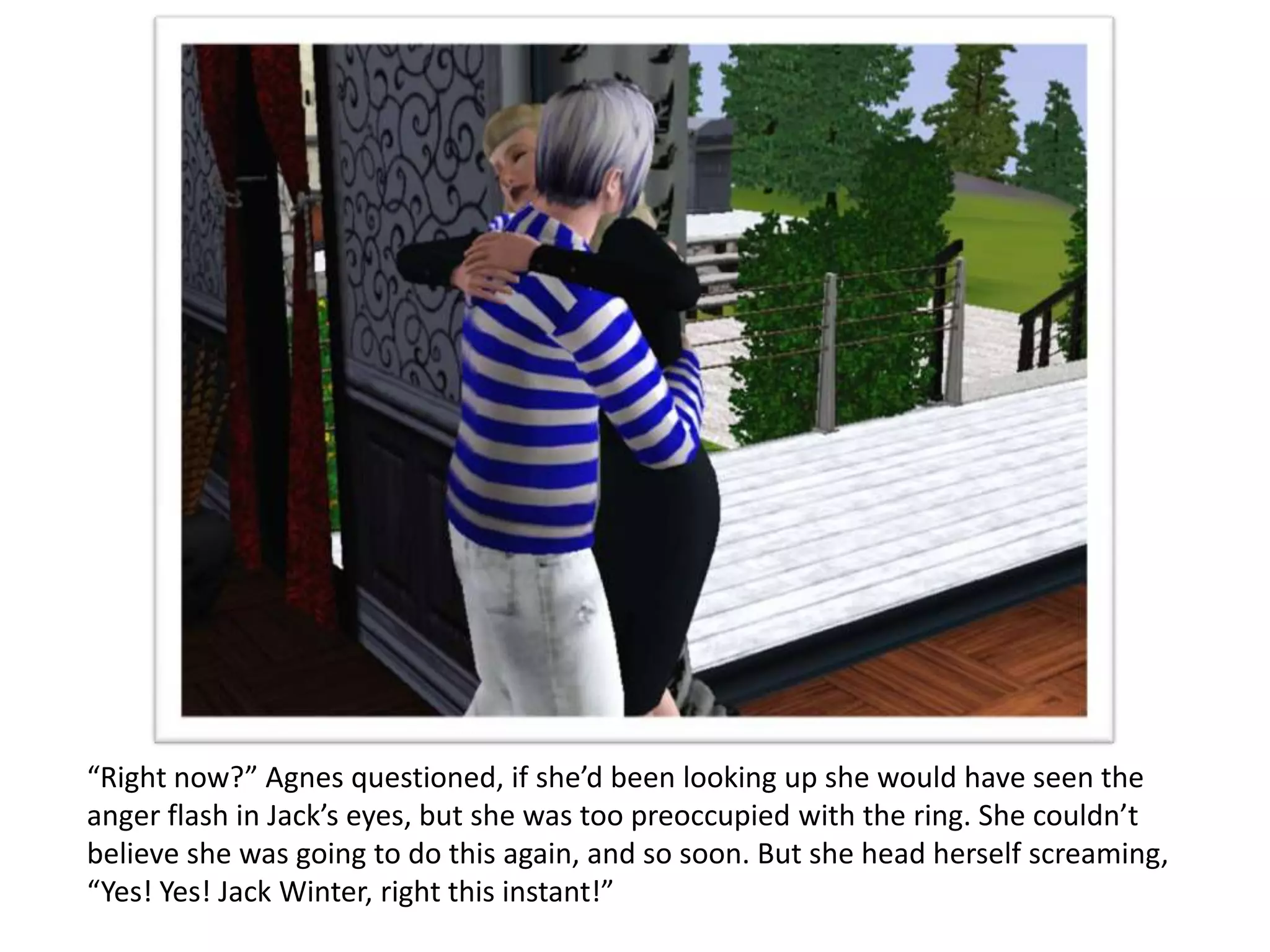 “Right now?” Agnes questioned, if she’d been looking up she would have seen the
anger flash in Jack’s eyes, but she was too preoccupied with the ring. She couldn’t
believe she was going to do this again, and so soon. But she head herself screaming,
“Yes! Yes! Jack Winter, right this instant!”
 