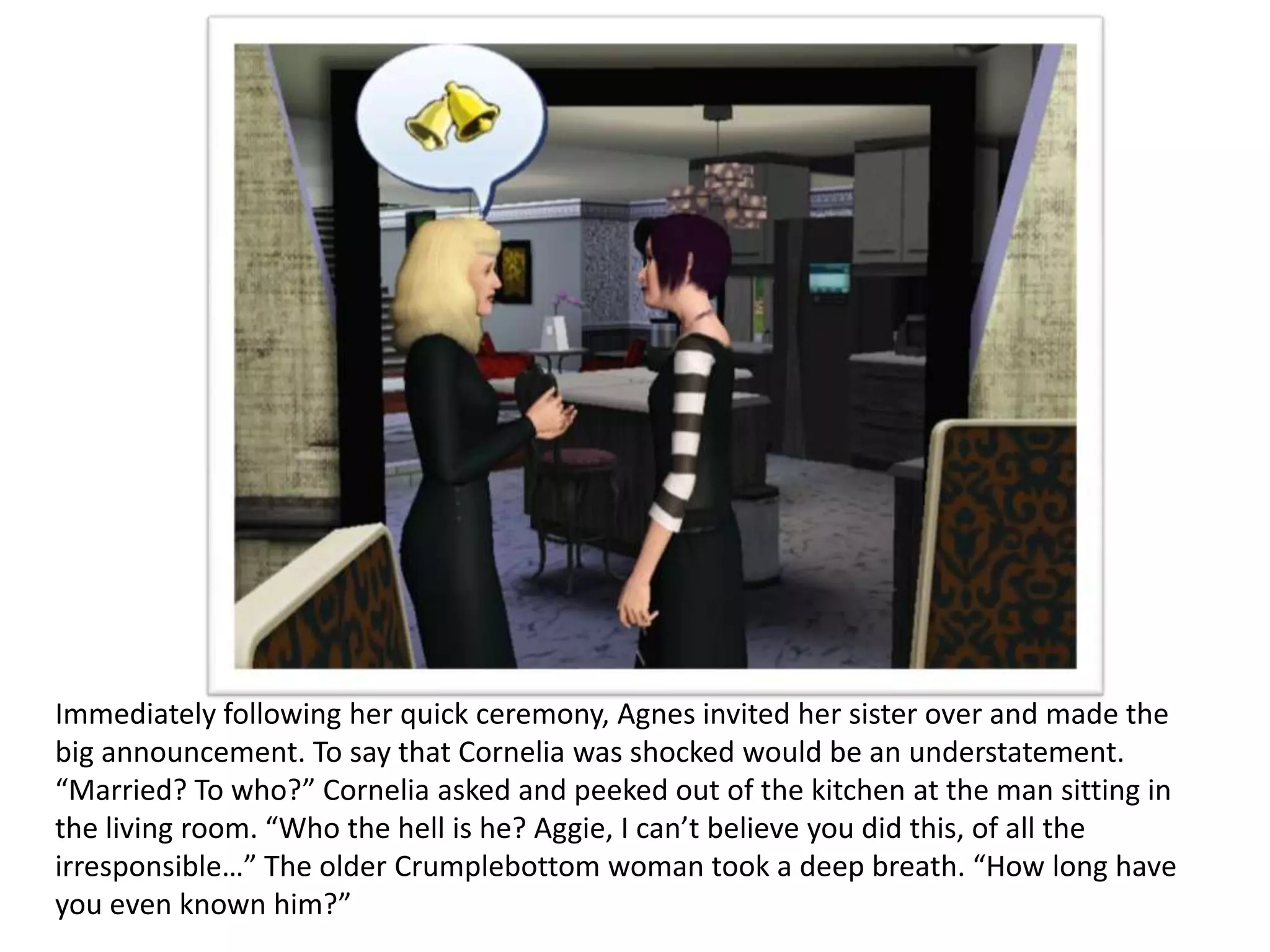 Immediately following her quick ceremony, Agnes invited her sister over and made the
big announcement. To say that Cornelia was shocked would be an understatement.
“Married? To who?” Cornelia asked and peeked out of the kitchen at the man sitting in
the living room. “Who the hell is he? Aggie, I can’t believe you did this, of all the
irresponsible…” The older Crumplebottom woman took a deep breath. “How long have
you even known him?”
 