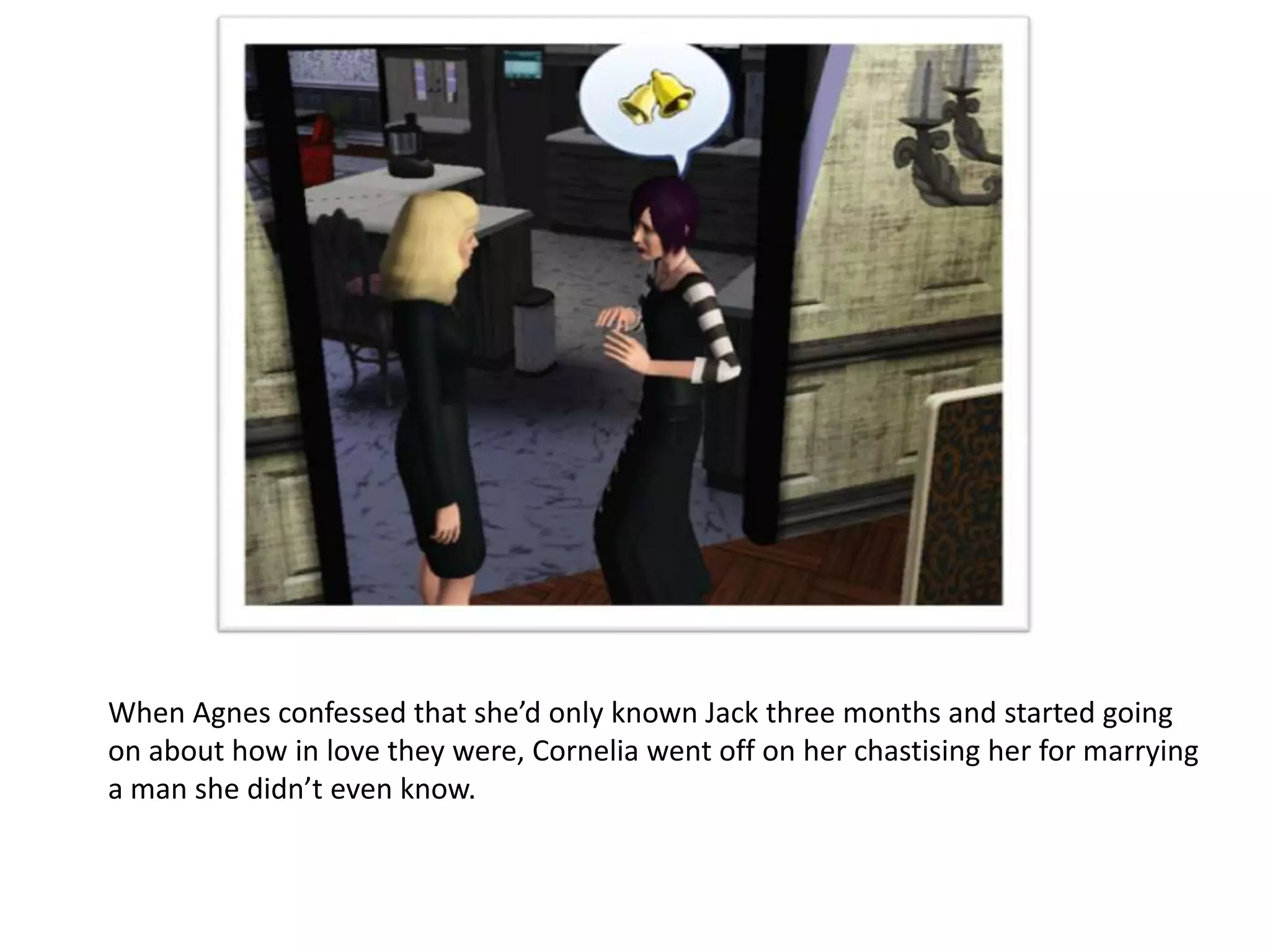 When Agnes confessed that she’d only known Jack three months and started going
on about how in love they were, Cornelia went off on her chastising her for marrying
a man she didn’t even know.
 