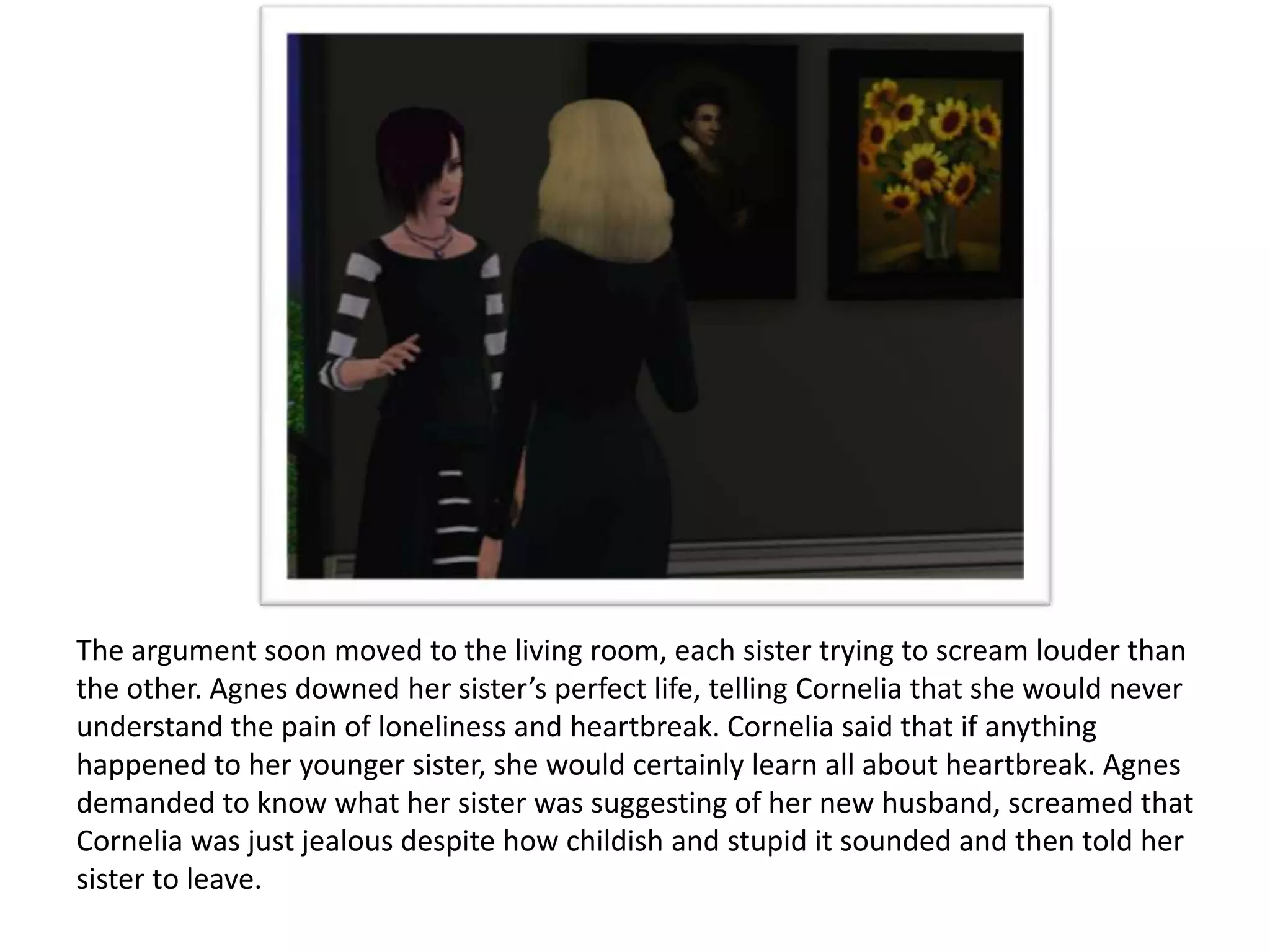 The argument soon moved to the living room, each sister trying to scream louder than
the other. Agnes downed her sister’s perfect life, telling Cornelia that she would never
understand the pain of loneliness and heartbreak. Cornelia said that if anything
happened to her younger sister, she would certainly learn all about heartbreak. Agnes
demanded to know what her sister was suggesting of her new husband, screamed that
Cornelia was just jealous despite how childish and stupid it sounded and then told her
sister to leave.
 