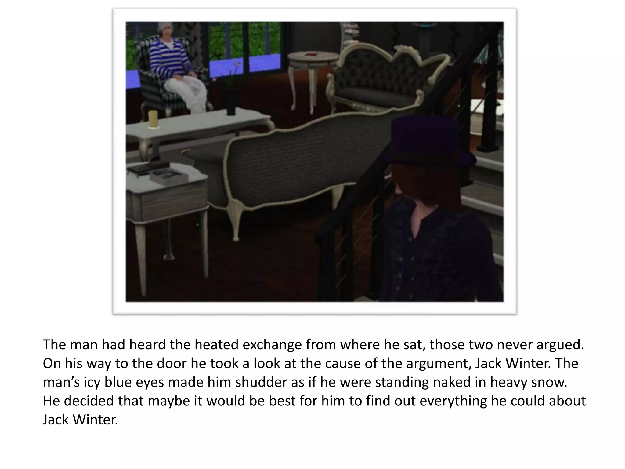 The man had heard the heated exchange from where he sat, those two never argued.
On his way to the door he took a look at the cause of the argument, Jack Winter. The
man’s icy blue eyes made him shudder as if he were standing naked in heavy snow.
He decided that maybe it would be best for him to find out everything he could about
Jack Winter.
 