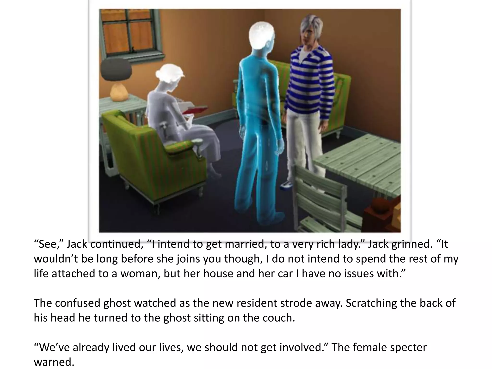 “See,” Jack continued, “I intend to get married, to a very rich lady.” Jack grinned. “It
wouldn’t be long before she joins you though, I do not intend to spend the rest of my
life attached to a woman, but her house and her car I have no issues with.”

The confused ghost watched as the new resident strode away. Scratching the back of
his head he turned to the ghost sitting on the couch.

“We’ve already lived our lives, we should not get involved.” The female specter
warned.
 