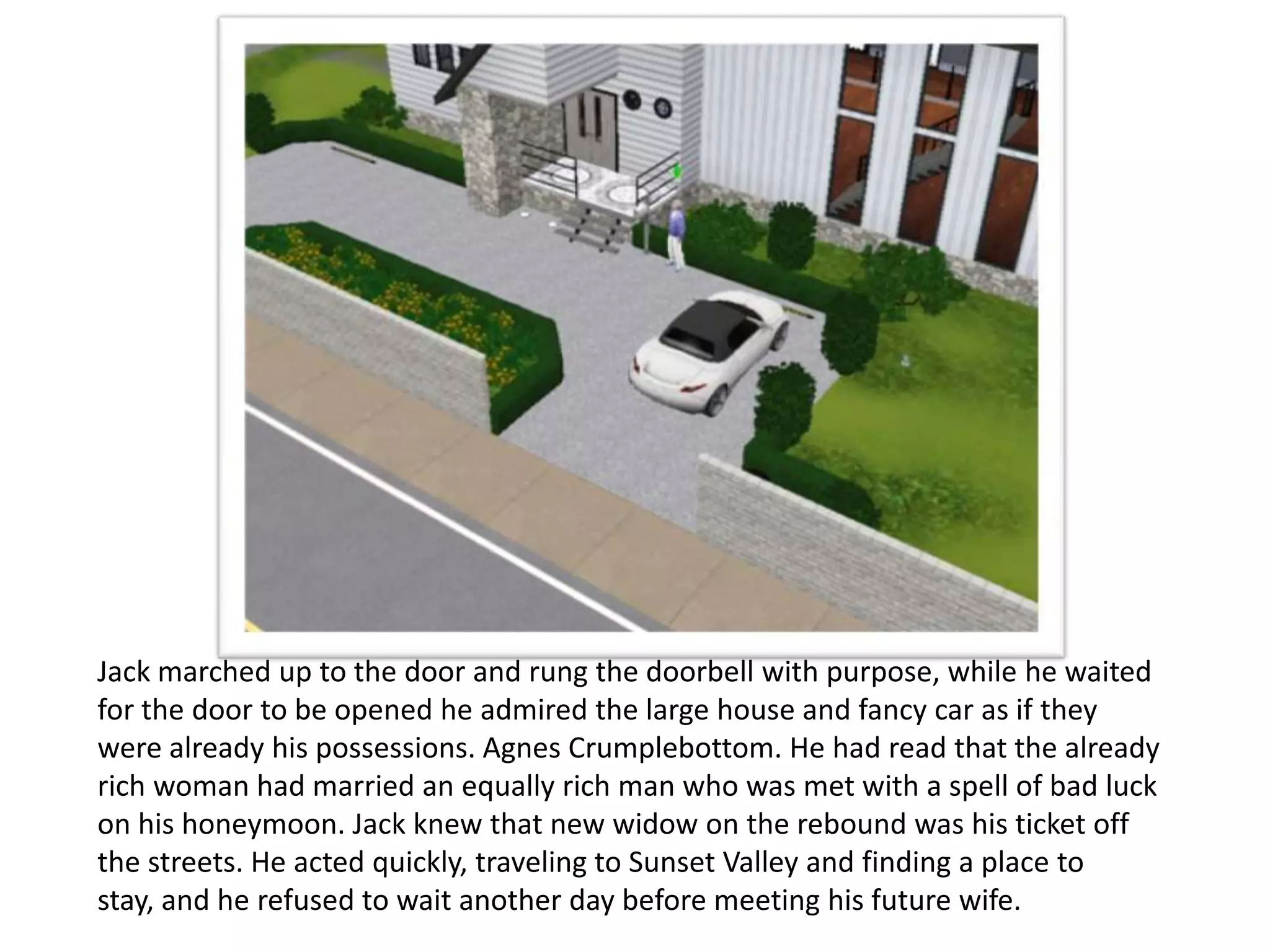 Jack marched up to the door and rung the doorbell with purpose, while he waited
for the door to be opened he admired the large house and fancy car as if they
were already his possessions. Agnes Crumplebottom. He had read that the already
rich woman had married an equally rich man who was met with a spell of bad luck
on his honeymoon. Jack knew that new widow on the rebound was his ticket off
the streets. He acted quickly, traveling to Sunset Valley and finding a place to
stay, and he refused to wait another day before meeting his future wife.
 