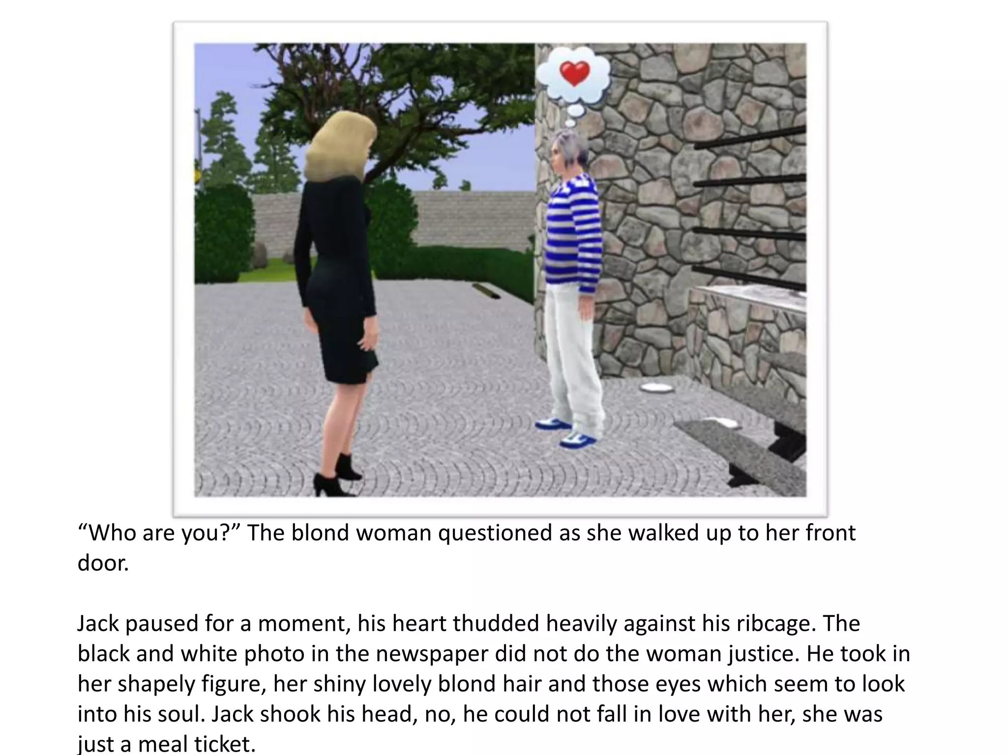 “Who are you?” The blond woman questioned as she walked up to her front
door.

Jack paused for a moment, his heart thudded heavily against his ribcage. The
black and white photo in the newspaper did not do the woman justice. He took in
her shapely figure, her shiny lovely blond hair and those eyes which seem to look
into his soul. Jack shook his head, no, he could not fall in love with her, she was
just a meal ticket.
 