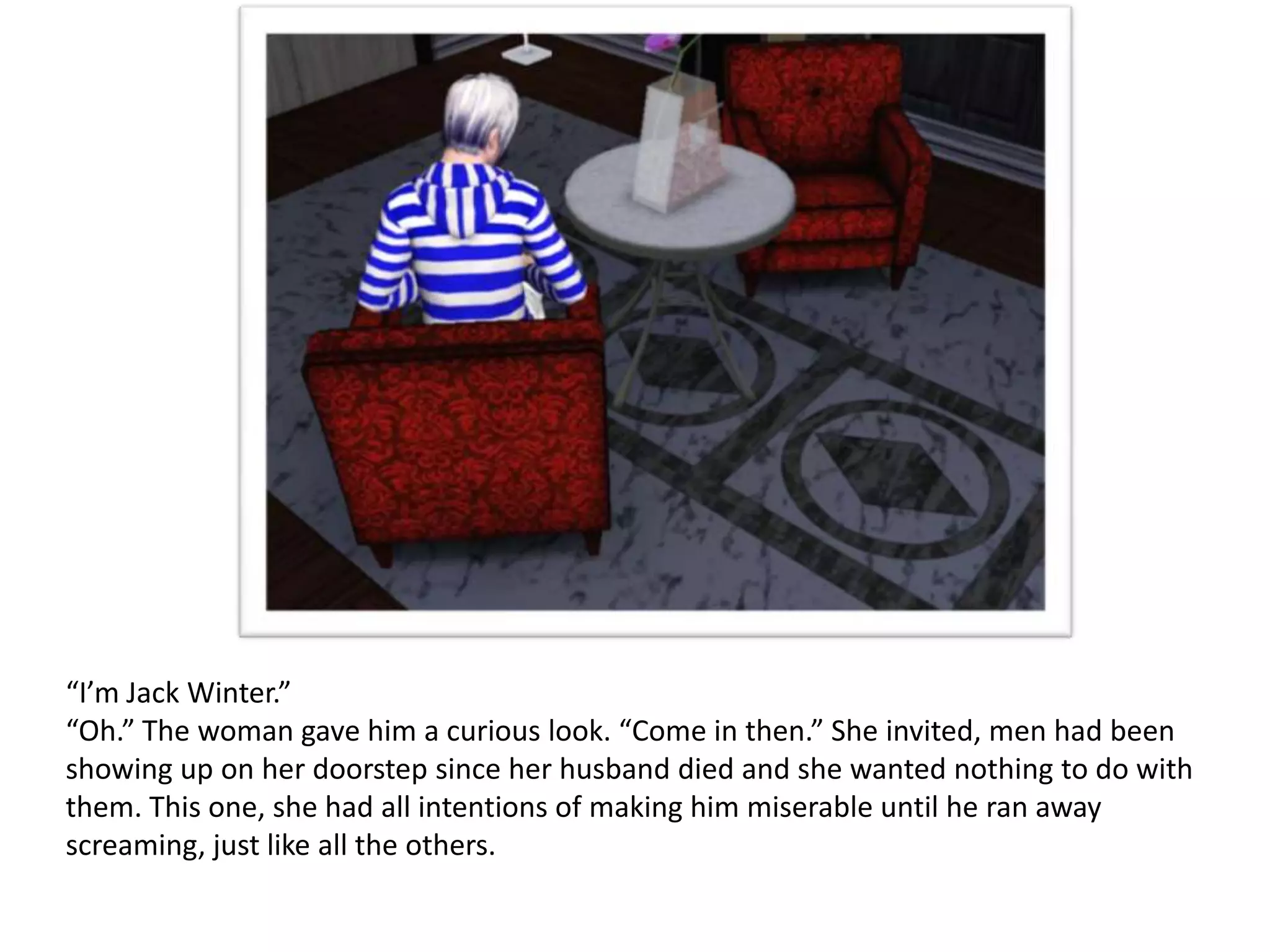 “I’m Jack Winter.”
“Oh.” The woman gave him a curious look. “Come in then.” She invited, men had been
showing up on her doorstep since her husband died and she wanted nothing to do with
them. This one, she had all intentions of making him miserable until he ran away
screaming, just like all the others.
 