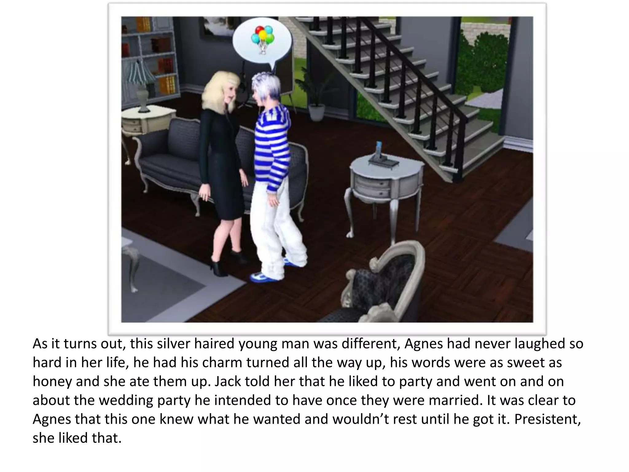 As it turns out, this silver haired young man was different, Agnes had never laughed so
hard in her life, he had his charm turned all the way up, his words were as sweet as
honey and she ate them up. Jack told her that he liked to party and went on and on
about the wedding party he intended to have once they were married. It was clear to
Agnes that this one knew what he wanted and wouldn’t rest until he got it. Presistent,
she liked that.
 