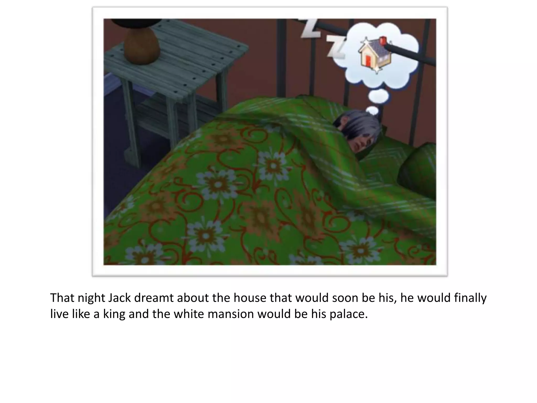 That night Jack dreamt about the house that would soon be his, he would finally
live like a king and the white mansion would be his palace.
 