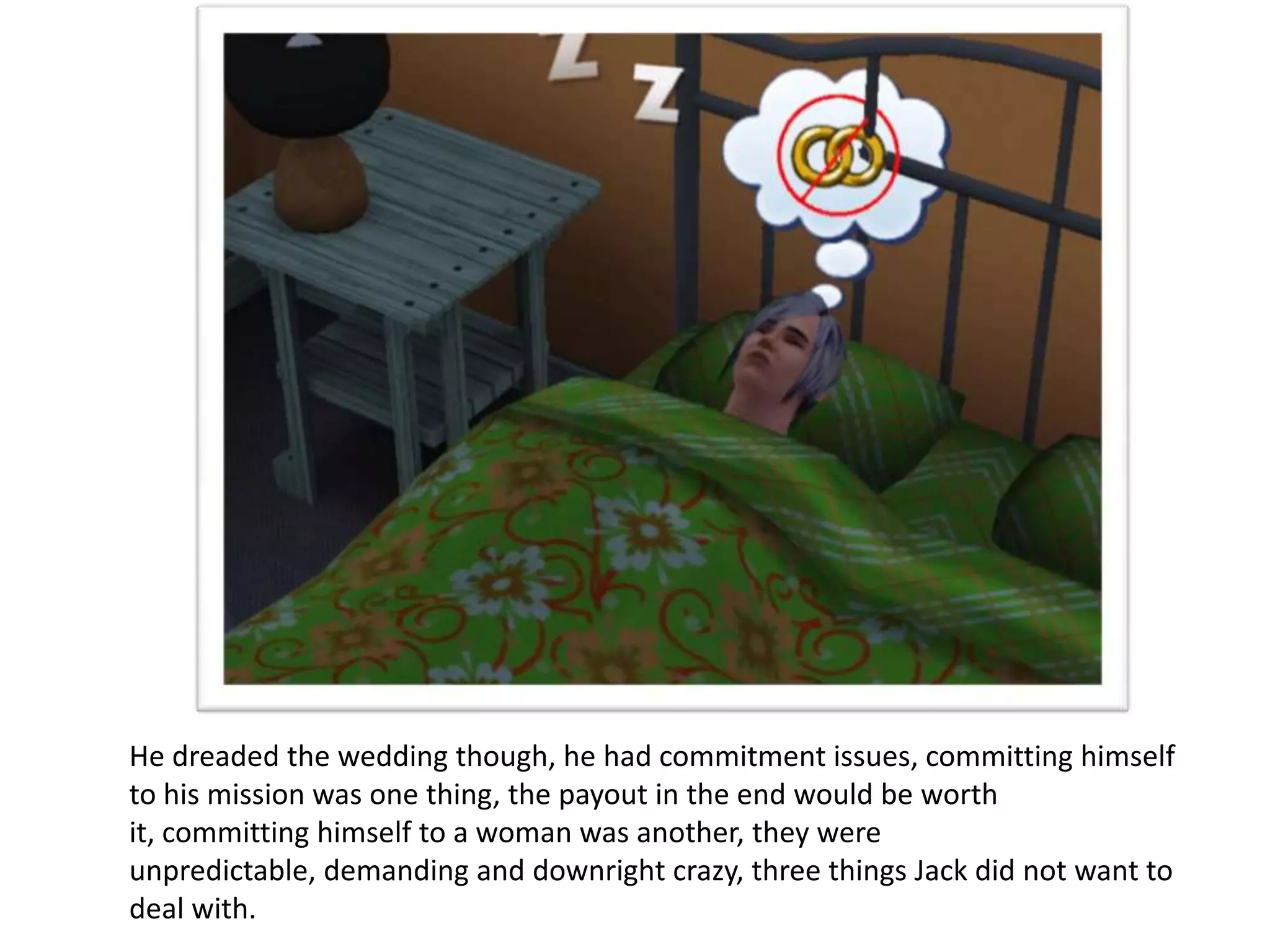He dreaded the wedding though, he had commitment issues, committing himself
to his mission was one thing, the payout in the end would be worth
it, committing himself to a woman was another, they were
unpredictable, demanding and downright crazy, three things Jack did not want to
deal with.
 