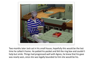 Two months later Jack sat in his small house, hopefully this would be the last
time he called it home. He patted his pocket and felt the ring box and couldn’t
help but smile. Things had progressed well with Agnes, he knew that his gave
was nearly won, once she was legally bounded to him she would be his.
 
