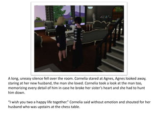 A long, uneasy silence fell over the room. Cornelia stared at Agnes, Agnes looked away,
staring at her new husband, the man she loved. Cornelia took a look at the man too,
memorizing every detail of him in case he broke her sister’s heart and she had to hunt
him down.

“I wish you two a happy life together.” Cornelia said without emotion and shouted for her
husband who was upstairs at the chess table.
 