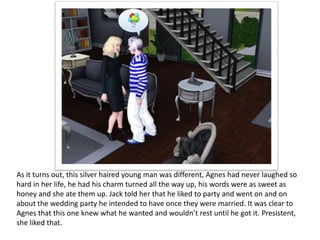 As it turns out, this silver haired young man was different, Agnes had never laughed so
hard in her life, he had his charm turned all the way up, his words were as sweet as
honey and she ate them up. Jack told her that he liked to party and went on and on
about the wedding party he intended to have once they were married. It was clear to
Agnes that this one knew what he wanted and wouldn’t rest until he got it. Presistent,
she liked that.
 