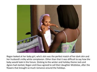 Regan looked at her baby girl, who’s skin was the perfect match of her dark skin and
her husband’s milky white complexion. Other than that it was difficult to say how the
baby would look in the future. Sticking to the winter and holiday theme Jack and
Agnes had started, Regan and Claus agreed to call their daughter Mistletoe, after the
flowers that brought so much romance around the holidays.
 