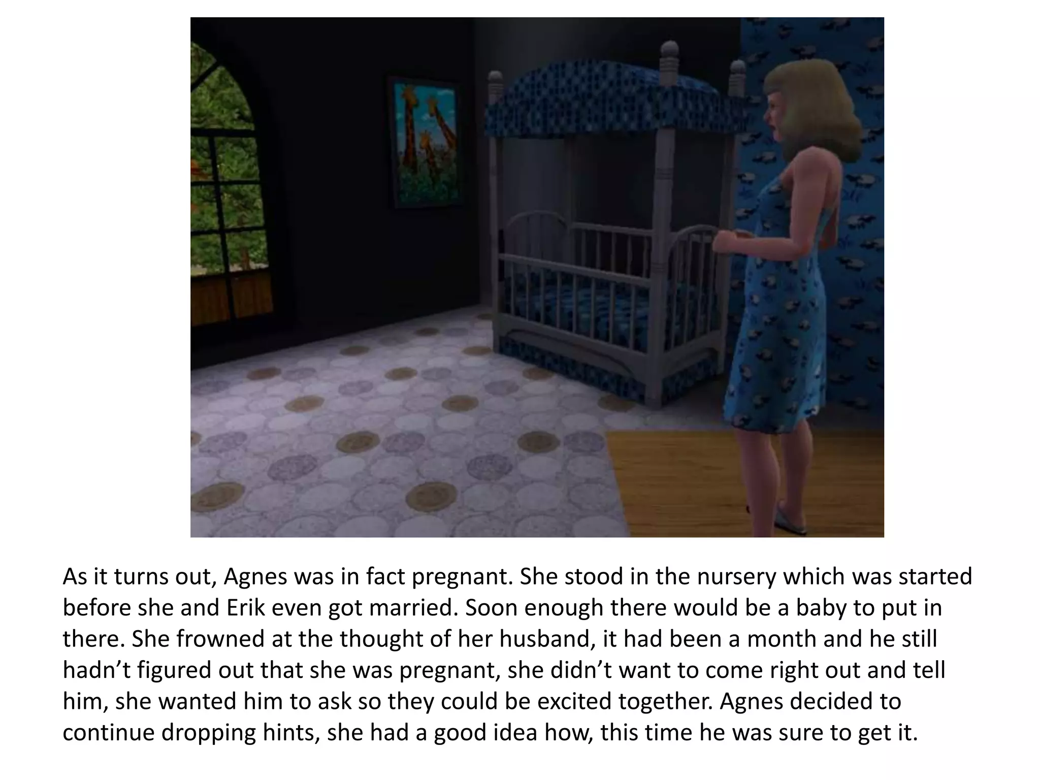 As it turns out, Agnes was in fact pregnant. She stood in the nursery which was started
before she and Erik even got married. Soon enough there would be a baby to put in
there. She frowned at the thought of her husband, it had been a month and he still
hadn’t figured out that she was pregnant, she didn’t want to come right out and tell
him, she wanted him to ask so they could be excited together. Agnes decided to
continue dropping hints, she had a good idea how, this time he was sure to get it.
 