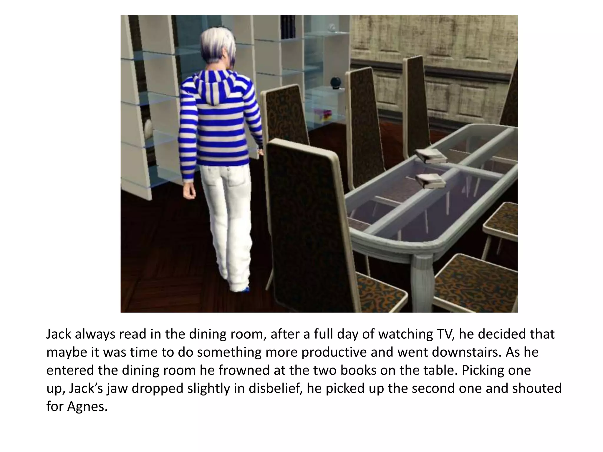 Jack always read in the dining room, after a full day of watching TV, he decided that
maybe it was time to do something more productive and went downstairs. As he
entered the dining room he frowned at the two books on the table. Picking one
up, Jack’s jaw dropped slightly in disbelief, he picked up the second one and shouted
for Agnes.
 