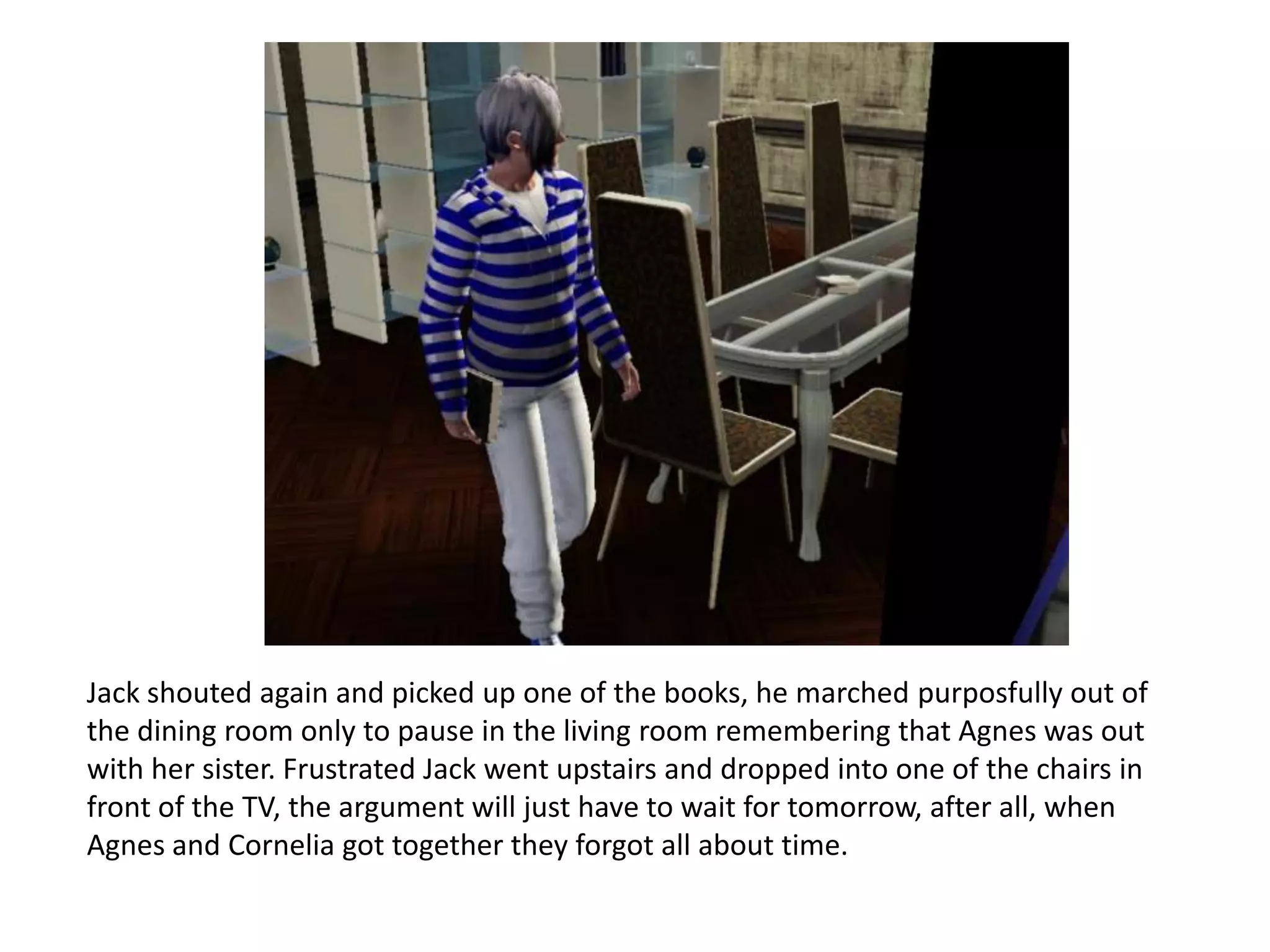 Jack shouted again and picked up one of the books, he marched purposfully out of
the dining room only to pause in the living room remembering that Agnes was out
with her sister. Frustrated Jack went upstairs and dropped into one of the chairs in
front of the TV, the argument will just have to wait for tomorrow, after all, when
Agnes and Cornelia got together they forgot all about time.
 
