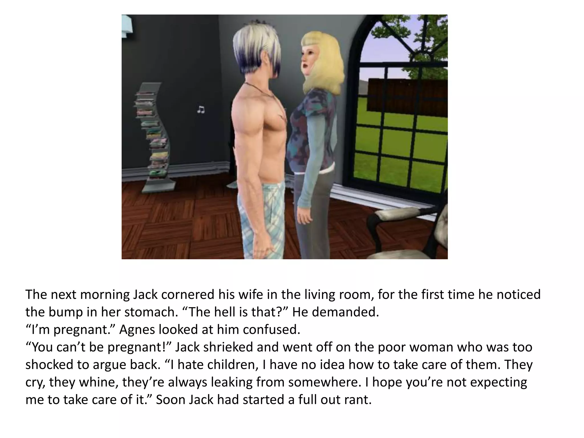 The next morning Jack cornered his wife in the living room, for the first time he noticed
the bump in her stomach. “The hell is that?” He demanded.
“I’m pregnant.” Agnes looked at him confused.
“You can’t be pregnant!” Jack shrieked and went off on the poor woman who was too
shocked to argue back. “I hate children, I have no idea how to take care of them. They
cry, they whine, they’re always leaking from somewhere. I hope you’re not expecting
me to take care of it.” Soon Jack had started a full out rant.
 