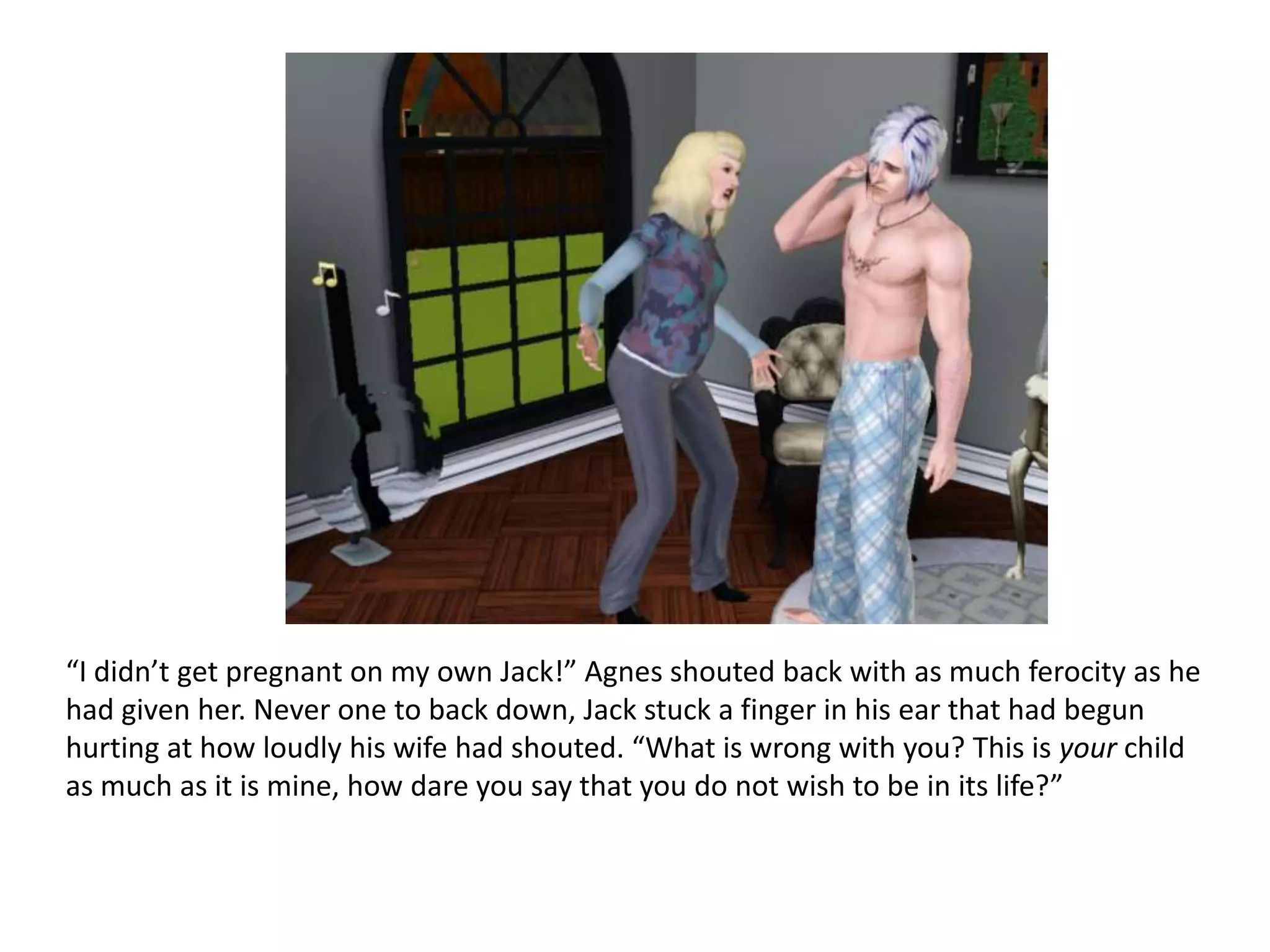 “I didn’t get pregnant on my own Jack!” Agnes shouted back with as much ferocity as he
had given her. Never one to back down, Jack stuck a finger in his ear that had begun
hurting at how loudly his wife had shouted. “What is wrong with you? This is your child
as much as it is mine, how dare you say that you do not wish to be in its life?”
 