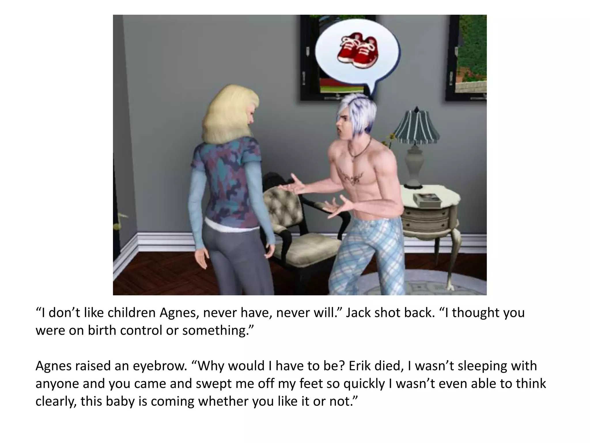“I don’t like children Agnes, never have, never will.” Jack shot back. “I thought you
were on birth control or something.”

Agnes raised an eyebrow. “Why would I have to be? Erik died, I wasn’t sleeping with
anyone and you came and swept me off my feet so quickly I wasn’t even able to think
clearly, this baby is coming whether you like it or not.”
 