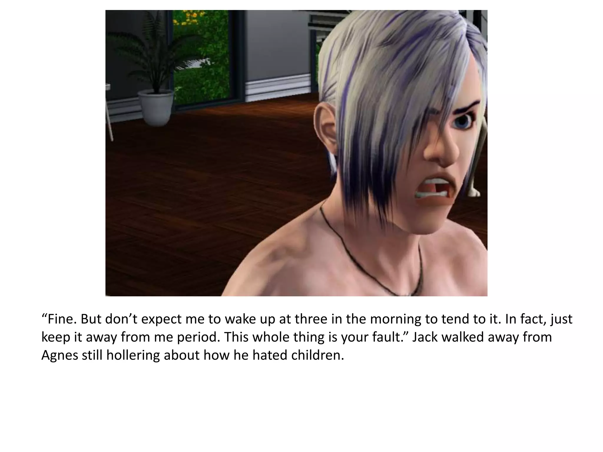 “Fine. But don’t expect me to wake up at three in the morning to tend to it. In fact, just
keep it away from me period. This whole thing is your fault.” Jack walked away from
Agnes still hollering about how he hated children.
 