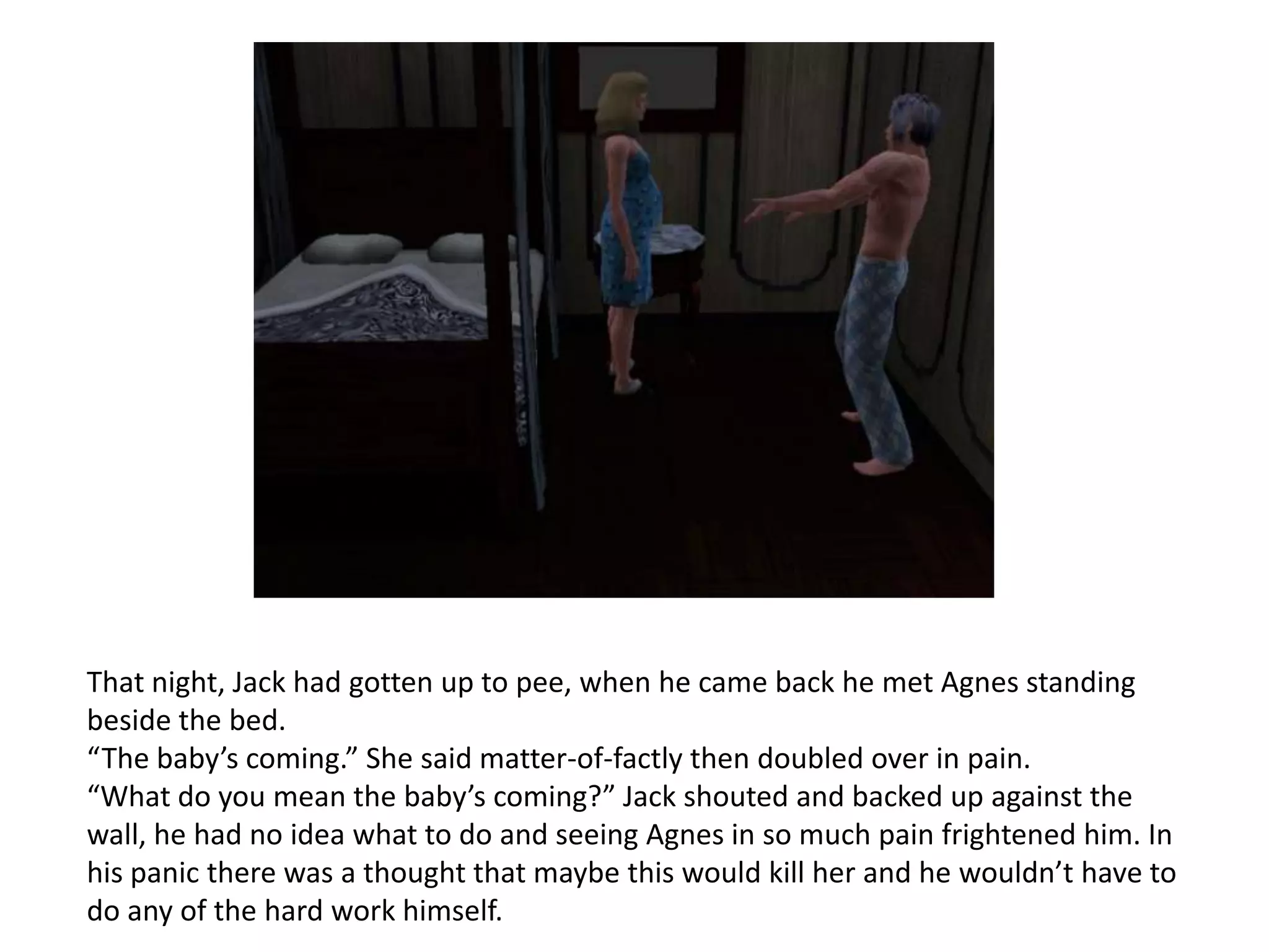 That night, Jack had gotten up to pee, when he came back he met Agnes standing
beside the bed.
“The baby’s coming.” She said matter-of-factly then doubled over in pain.
“What do you mean the baby’s coming?” Jack shouted and backed up against the
wall, he had no idea what to do and seeing Agnes in so much pain frightened him. In
his panic there was a thought that maybe this would kill her and he wouldn’t have to
do any of the hard work himself.
 