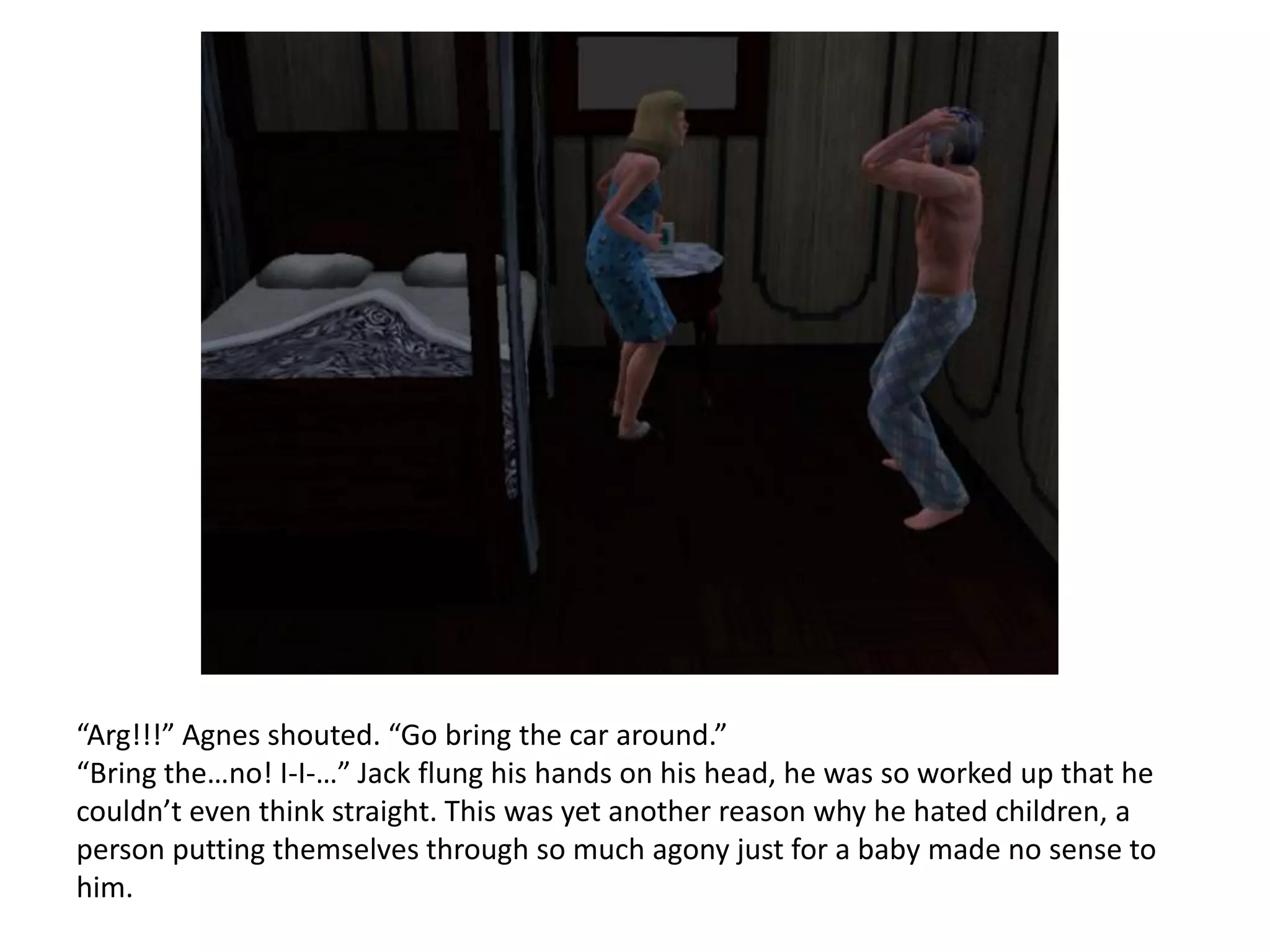“Arg!!!” Agnes shouted. “Go bring the car around.”
“Bring the…no! I-I-…” Jack flung his hands on his head, he was so worked up that he
couldn’t even think straight. This was yet another reason why he hated children, a
person putting themselves through so much agony just for a baby made no sense to
him.
 