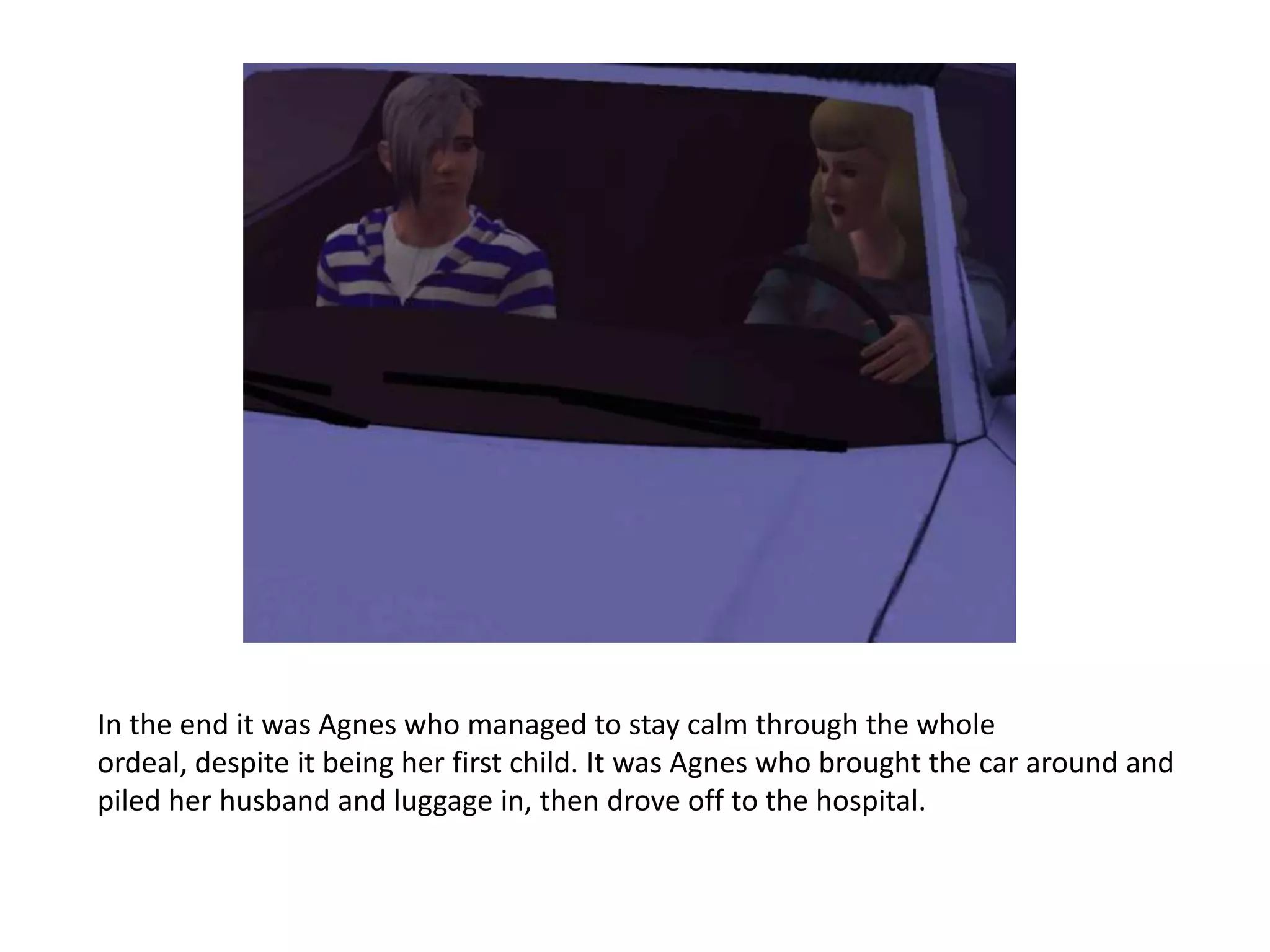 In the end it was Agnes who managed to stay calm through the whole
ordeal, despite it being her first child. It was Agnes who brought the car around and
piled her husband and luggage in, then drove off to the hospital.
 