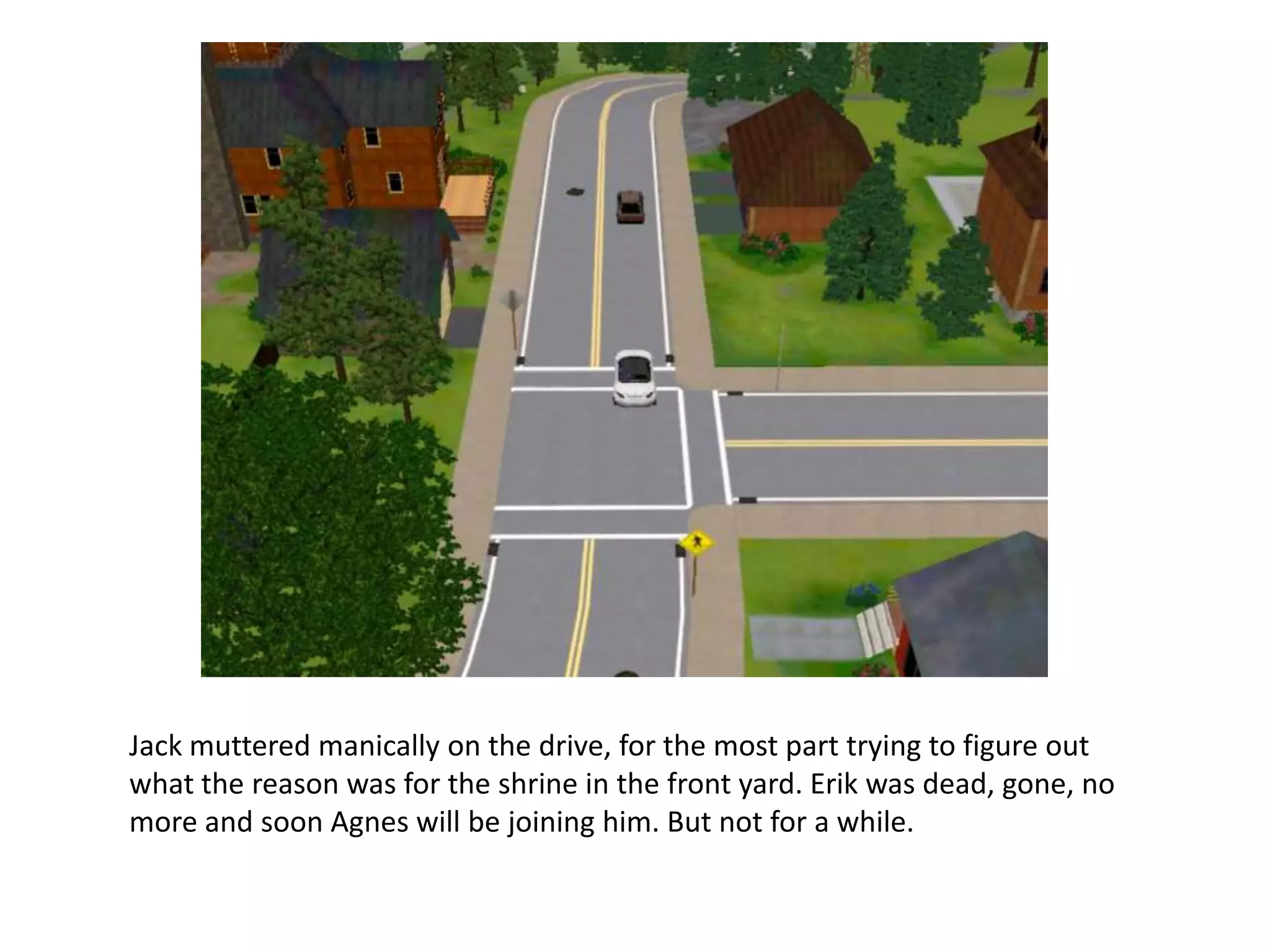 Jack muttered manically on the drive, for the most part trying to figure out
what the reason was for the shrine in the front yard. Erik was dead, gone, no
more and soon Agnes will be joining him. But not for a while.
 