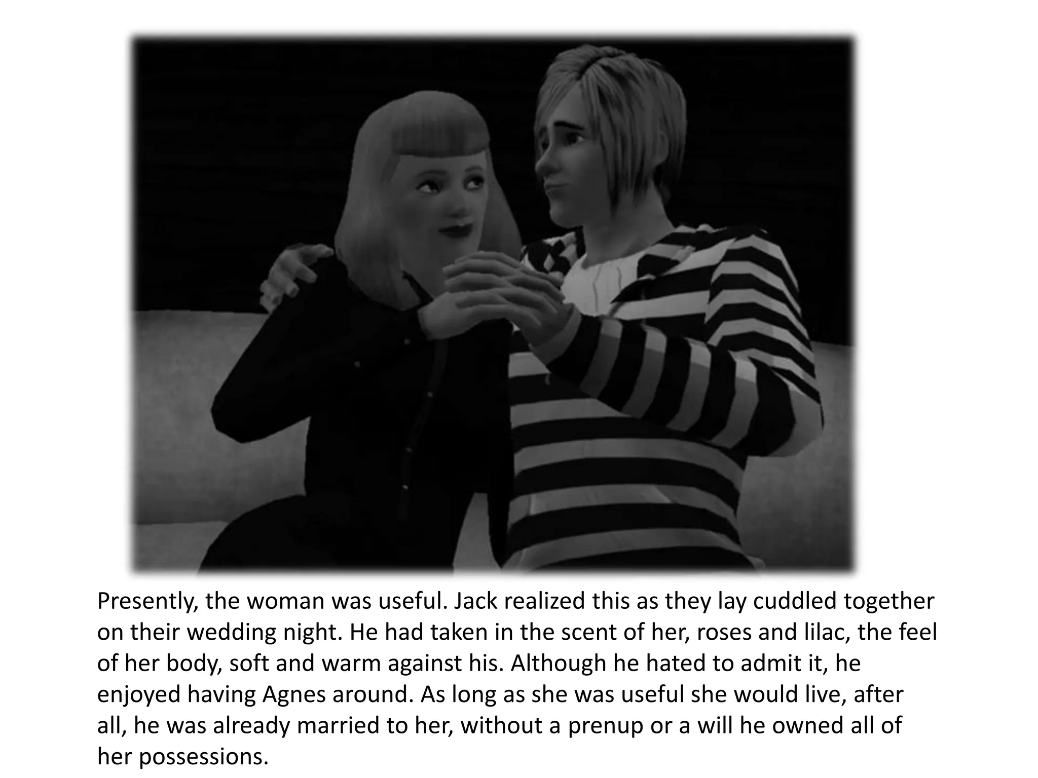 Presently, the woman was useful. Jack realized this as they lay cuddled together
on their wedding night. He had taken in the scent of her, roses and lilac, the feel
of her body, soft and warm against his. Although he hated to admit it, he
enjoyed having Agnes around. As long as she was useful she would live, after
all, he was already married to her, without a prenup or a will he owned all of
her possessions.
 