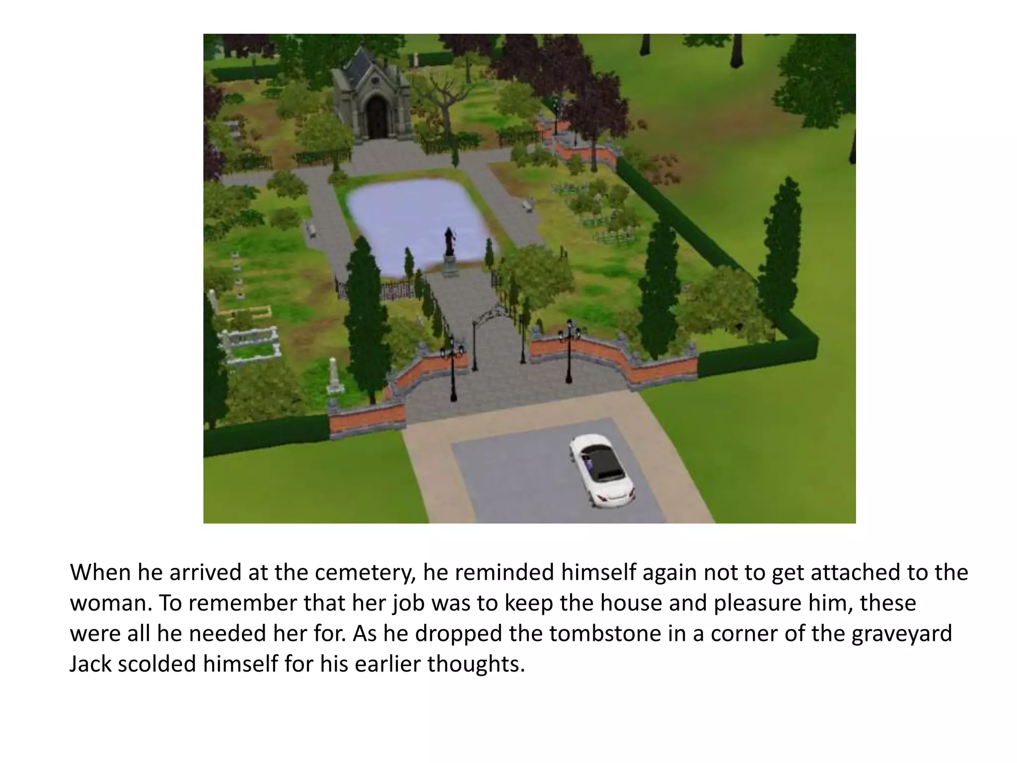 When he arrived at the cemetery, he reminded himself again not to get attached to the
woman. To remember that her job was to keep the house and pleasure him, these
were all he needed her for. As he dropped the tombstone in a corner of the graveyard
Jack scolded himself for his earlier thoughts.
 