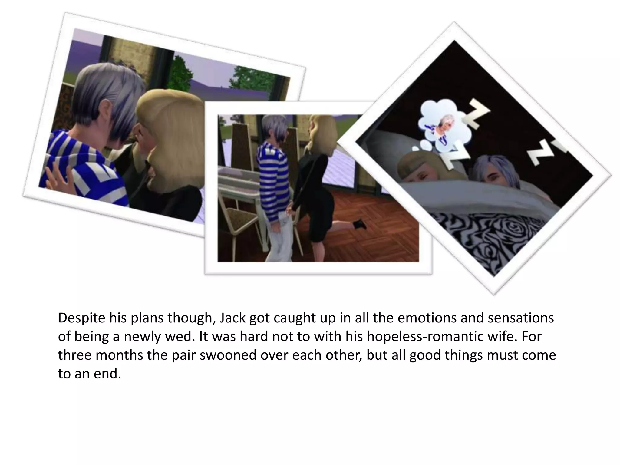 Despite his plans though, Jack got caught up in all the emotions and sensations
of being a newly wed. It was hard not to with his hopeless-romantic wife. For
three months the pair swooned over each other, but all good things must come
to an end.
 
