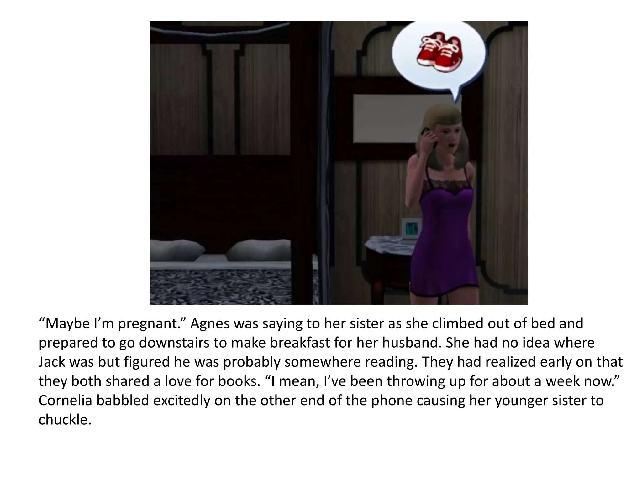 “Maybe I’m pregnant.” Agnes was saying to her sister as she climbed out of bed and
prepared to go downstairs to make breakfast for her husband. She had no idea where
Jack was but figured he was probably somewhere reading. They had realized early on that
they both shared a love for books. “I mean, I’ve been throwing up for about a week now.”
Cornelia babbled excitedly on the other end of the phone causing her younger sister to
chuckle.
 