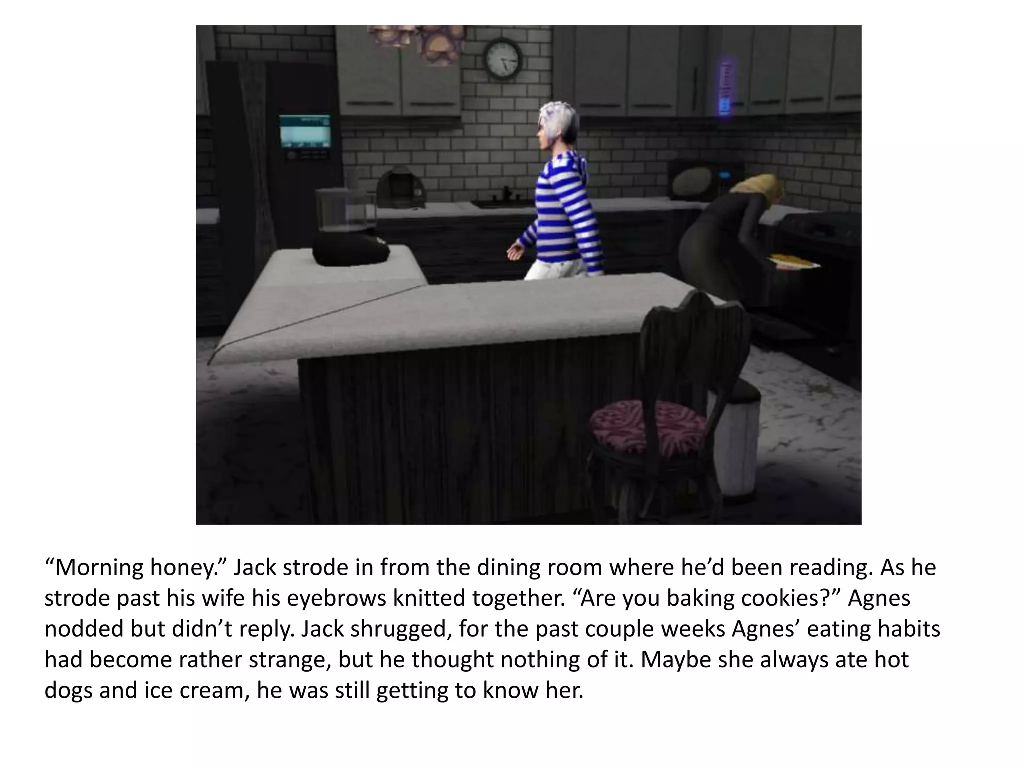 “Morning honey.” Jack strode in from the dining room where he’d been reading. As he
strode past his wife his eyebrows knitted together. “Are you baking cookies?” Agnes
nodded but didn’t reply. Jack shrugged, for the past couple weeks Agnes’ eating habits
had become rather strange, but he thought nothing of it. Maybe she always ate hot
dogs and ice cream, he was still getting to know her.
 